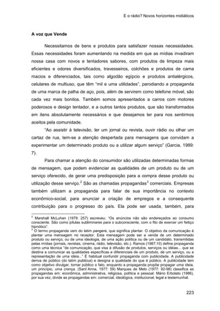 E o rádio? Novos horizontes midiáticos
223
A voz que Vende
Necessitamos de bens e produtos para satisfazer nossas necessidades.
Essas necessidades foram aumentando na medida em que as mídias invadiram
nossa casa com novos e tentadores sabores, com produtos de limpeza mais
eficientes e odores diversificados, travesseiros, colchões e produtos de cama
macios e diferenciados, tais como algodão egípcio e produtos antialérgicos,
celulares de multiuso, que têm “mil e uma utilidades”, parodiando a propaganda
de uma marca de palha de aço, pois, além de servirem como telefone móvel, são
cada vez mais bonitos. Também somos apresentados a carros com motores
poderosos e design tentador, e a outros tantos produtos, que são transformados
em itens absolutamente necessários e que desejamos ter para nos sentirmos
aceitos pela comunidade.
“Ao assistir à televisão, ler um jornal ou revista, ouvir rádio ou olhar um
cartaz de rua, tem-se a atenção despertada para mensagens que convidam a
experimentar um determinado produto ou a utilizar algum serviço” (Garcia, 1989:
7).
Para chamar a atenção do consumidor são utilizadas determinadas formas
de mensagem, que podem evidenciar as qualidades de um produto ou de um
serviço oferecido, de gerar uma predisposição para a compra desse produto ou
utilização desse serviço.2
São as chamadas propagandas3
2
Marshall McLuhan (1979: 257) escreveu: “Os anúncios não são endereçados ao consumo
consciente. São como pílulas subliminares para o subconsciente, com o fito de exercer um feitiço
hipnótico”.
comerciais. Empresas
também utilizam a propaganda para falar de sua importância no contexto
econômico-social, para anunciar a criação de empregos e a consequente
contribuição para o progresso do país. Ela pode ser usada, também, para
3
O termo propaganda vem do latim pangere, que significa plantar. O objetivo da comunicação é
plantar uma mensagem no receptor. Esta mensagem pode ser a venda de um determinado
produto ou serviço, ou de uma ideologia, de uma ação política ou de um candidato, transmitidas
pelas mídias (jornais, revistas, cinema, rádio, televisão, etc.). Ramos (1987:10) define propaganda
como uma técnica “de comunicação, que visa à difusão de produtos, serviços ou idéias... que se
destina a comunicar as qualidades específicas e diferenciais de um produto, de um serviço, ou a
representação de uma idéia...” É habitual confundir propaganda com publicidade. A publicidade
deriva de público (do latim publicus) e designa a qualidade do que é público. A publicidade tem
como objetivo divulgar, tornar público o fato, enquanto a propaganda propõe propagar uma ideia,
um princípio, uma crença. (Sant`Anna, 1977: 59) Marques de Melo (1977: 92-98) classifica as
propagandas em: econômica, administrativa, religiosa, política e pessoal. Mário Erbolato (1986),
por sua vez, divide as propagandas em: comercial, ideológica, institucional, legal e testemunhal.
 