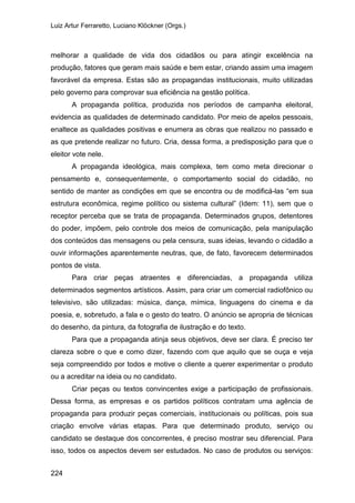 Luiz Artur Ferraretto, Luciano Klöckner (Orgs.)
224
melhorar a qualidade de vida dos cidadãos ou para atingir excelência na
produção, fatores que geram mais saúde e bem estar, criando assim uma imagem
favorável da empresa. Estas são as propagandas institucionais, muito utilizadas
pelo governo para comprovar sua eficiência na gestão política.
A propaganda política, produzida nos períodos de campanha eleitoral,
evidencia as qualidades de determinado candidato. Por meio de apelos pessoais,
enaltece as qualidades positivas e enumera as obras que realizou no passado e
as que pretende realizar no futuro. Cria, dessa forma, a predisposição para que o
eleitor vote nele.
A propaganda ideológica, mais complexa, tem como meta direcionar o
pensamento e, consequentemente, o comportamento social do cidadão, no
sentido de manter as condições em que se encontra ou de modificá-las “em sua
estrutura econômica, regime político ou sistema cultural” (Idem: 11), sem que o
receptor perceba que se trata de propaganda. Determinados grupos, detentores
do poder, impõem, pelo controle dos meios de comunicação, pela manipulação
dos conteúdos das mensagens ou pela censura, suas ideias, levando o cidadão a
ouvir informações aparentemente neutras, que, de fato, favorecem determinados
pontos de vista.
Para criar peças atraentes e diferenciadas, a propaganda utiliza
determinados segmentos artísticos. Assim, para criar um comercial radiofônico ou
televisivo, são utilizadas: música, dança, mímica, linguagens do cinema e da
poesia, e, sobretudo, a fala e o gesto do teatro. O anúncio se apropria de técnicas
do desenho, da pintura, da fotografia de ilustração e do texto.
Para que a propaganda atinja seus objetivos, deve ser clara. É preciso ter
clareza sobre o que e como dizer, fazendo com que aquilo que se ouça e veja
seja compreendido por todos e motive o cliente a querer experimentar o produto
ou a acreditar na ideia ou no candidato.
Criar peças ou textos convincentes exige a participação de profissionais.
Dessa forma, as empresas e os partidos políticos contratam uma agência de
propaganda para produzir peças comerciais, institucionais ou políticas, pois sua
criação envolve várias etapas. Para que determinado produto, serviço ou
candidato se destaque dos concorrentes, é preciso mostrar seu diferencial. Para
isso, todos os aspectos devem ser estudados. No caso de produtos ou serviços:
 