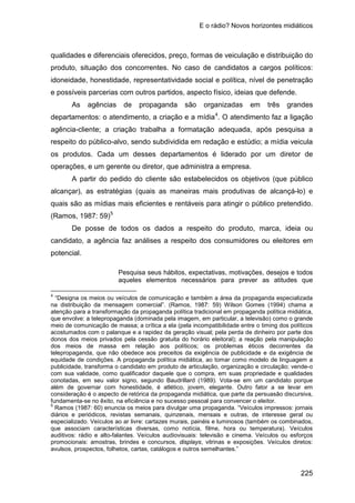 E o rádio? Novos horizontes midiáticos
225
qualidades e diferenciais oferecidos, preço, formas de veiculação e distribuição do
produto, situação dos concorrentes. No caso de candidatos a cargos políticos:
idoneidade, honestidade, representatividade social e política, nível de penetração
e possíveis parcerias com outros partidos, aspecto físico, ideias que defende.
As agências de propaganda são organizadas em três grandes
departamentos: o atendimento, a criação e a mídia4
A partir do pedido do cliente são estabelecidos os objetivos (que público
alcançar), as estratégias (quais as maneiras mais produtivas de alcançá-lo) e
quais são as mídias mais eficientes e rentáveis para atingir o público pretendido.
(Ramos, 1987: 59)
. O atendimento faz a ligação
agência-cliente; a criação trabalha a formatação adequada, após pesquisa a
respeito do público-alvo, sendo subdividida em redação e estúdio; a mídia veicula
os produtos. Cada um desses departamentos é liderado por um diretor de
operações, e um gerente ou diretor, que administra a empresa.
5
De posse de todos os dados a respeito do produto, marca, ideia ou
candidato, a agência faz análises a respeito dos consumidores ou eleitores em
potencial.
Pesquisa seus hábitos, expectativas, motivações, desejos e todos
aqueles elementos necessários para prever as atitudes que
4
“Designa os meios ou veículos de comunicação e também a área da propaganda especializada
na distribuição da mensagem comercial”. (Ramos, 1987: 59) Wilson Gomes (1994) chama a
atenção para a transformação da propaganda política tradicional em propaganda política midiática,
que envolve: a telepropaganda (dominada pela imagem, em particular, a televisão) como o grande
meio de comunicação de massa; a crítica a ela (pela incompatibilidade entre o timing dos políticos
acostumados com o palanque e a rapidez da geração visual; pela perda de dinheiro por parte dos
donos dos meios privados pela cessão gratuita do horário eleitoral); a reação pela manipulação
dos meios de massa em relação aos políticos; os problemas éticos decorrentes da
telepropaganda, que não obedece aos preceitos da exigência de publicidade e da exigência de
equidade de condições. A propaganda política midiática, ao tomar como modelo de linguagem a
publicidade, transforma o candidato em produto de articulação, organização e circulação; vende-o
com sua validade, como qualificador daquele que o compra, em suas propriedade e qualidades
conotadas, em seu valor signo, segundo Baudrillard (1989). Vota-se em um candidato porque
além de governar com honestidade, é atlético, jovem, elegante. Outro fator a se levar em
consideração é o aspecto de retórica da propaganda midiática, que parte da persuasão discursiva,
fundamenta-se no êxito, na eficiência e no sucesso pessoal para convencer o eleitor.
5
Ramos (1987: 60) enuncia os meios para divulgar uma propaganda. “Veículos impressos: jornais
diários e periódicos, revistas semanais, quinzenais, mensais e outras, de interesse geral ou
especializado. Veículos ao ar livre: cartazes murais, painéis e luminosos (também os combinados,
que associam características diversas, como notícia, filme, hora ou temperatura). Veículos
auditivos: rádio e alto-falantes. Veículos audiovisuais: televisão e cinema. Veículos ou esforços
promocionais: amostras, brindes e concursos, displays, vitrinas e exposições. Veículos diretos:
avulsos, prospectos, folhetos, cartas, catálogos e outros semelhantes.”
 