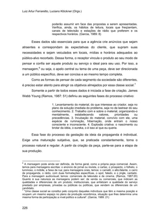 Luiz Artur Ferraretto, Luciano Klöckner (Orgs.)
226
poderão assumir em face das propostas a serem apresentadas.
Verifica, ainda, os hábitos de leitura, locais que freqüentam,
canais de televisão e estações de rádio que preferem e os
respectivos horários. (Garcia, 1989: 8)
Esses dados são essenciais para que a agência crie anúncios que sejam
atraentes e correspondam às expectativas do cliente, que supram suas
necessidades e sejam veiculados em locais, mídias e horários adequados ao
público-alvo recortado. Dessa forma, o receptor vincula o produto ao seu modo de
pensar e confia ser aquele produto ou serviço o ideal para seu uso. Por isso, a
mensagem,6
Como as formas de pensar de cada segmento da sociedade são diferentes,
é preciso estar atento para atingir os objetivos almejados por essa classe social.
ou seja, o apelo central ou tema de uma peça, deve ser direcionada
a um público específico, deve ser concisa e ao mesmo tempo completa.
7
Somente a partir de todos esses dados é iniciada a fase de criação. James
Webb Young (Ramos, 1987: 51) definiu as seguintes fases do processo criativo:
1. Levantamento do material, do que interesse ao criador, seja no
plano da solução imediata do problema, seja no de lastrear do seu
conhecimento. 2. Trabalho com e sobre o material, organizando-o
mentalmente, estabelecendo valores, prioridades ou
precedências. 3. Incubação do material, convívio com ele, uma
espécie de ruminação, hibernação, onde entram o nosso
consciente e inconsciente. 4. Explosão criativa: o nascimento ou
brotar da idéia, o eureka, o é isso aí que eu queria.
Essa fase do processo da gestação da ideia da propaganda é individual.
Exige uma maturação subjetiva, que, se praticada constantemente, torna o
processo natural e regular. A partir da criação da peça, parte-se para a etapa de
sua produção.
6
A mensagem pode ainda ser definida, de forma geral, como a própria peça comercial. Assim,
temos para mensagens escritas: o anúncio de jornal ou revista, o cartaz, o prospecto, o folheto, o
luminoso, o móbile, a faixa de rua; para mensagens orais, temos: o camelô, o alto-falante, o carro
de propaganda, o rádio, com duas formatações específicas, o spot, falado, e o jingle, cantado.
Para a mensagem audiovisual, temos: comerciais de televisão e de cinema. (Ramos, 1987:20)
Quanto à sua natureza as mensagens podem ser: de venda ou comerciais, que indiciam as
qualidades e diferenciais de um produto; institucionais, que enfatizam a qualidade do serviço
prestado por empresas, privadas ou públicas ou políticas, que vendem os diferenciais de um
candidato.
7
“Uma classe social se constitui pelo conjunto daqueles indivíduos que têm a mesma posição e
ocupam um mesmo espaço no plano da produção econômica, situação que lhes determina uma
mesma forma de participação a nível político e cultural”. (Garcia, 1989: 21)
 