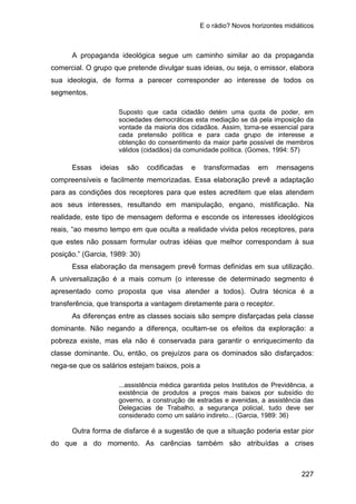 E o rádio? Novos horizontes midiáticos
227
A propaganda ideológica segue um caminho similar ao da propaganda
comercial. O grupo que pretende divulgar suas ideias, ou seja, o emissor, elabora
sua ideologia, de forma a parecer corresponder ao interesse de todos os
segmentos.
Suposto que cada cidadão detém uma quota de poder, em
sociedades democráticas esta mediação se dá pela imposição da
vontade da maioria dos cidadãos. Assim, torna-se essencial para
cada pretensão política e para cada grupo de interesse a
obtenção do consentimento da maior parte possível de membros
válidos (cidadãos) da comunidade política. (Gomes, 1994: 57)
Essas ideias são codificadas e transformadas em mensagens
compreensíveis e facilmente memorizadas. Essa elaboração prevê a adaptação
para as condições dos receptores para que estes acreditem que elas atendem
aos seus interesses, resultando em manipulação, engano, mistificação. Na
realidade, este tipo de mensagem deforma e esconde os interesses ideológicos
reais, “ao mesmo tempo em que oculta a realidade vivida pelos receptores, para
que estes não possam formular outras idéias que melhor correspondam à sua
posição.” (Garcia, 1989: 30)
Essa elaboração da mensagem prevê formas definidas em sua utilização.
A universalização é a mais comum (o interesse de determinado segmento é
apresentado como proposta que visa atender a todos). Outra técnica é a
transferência, que transporta a vantagem diretamente para o receptor.
As diferenças entre as classes sociais são sempre disfarçadas pela classe
dominante. Não negando a diferença, ocultam-se os efeitos da exploração: a
pobreza existe, mas ela não é conservada para garantir o enriquecimento da
classe dominante. Ou, então, os prejuízos para os dominados são disfarçados:
nega-se que os salários estejam baixos, pois a
...assistência médica garantida pelos Institutos de Previdência, a
existência de produtos a preços mais baixos por subsídio do
governo, a construção de estradas e avenidas, a assistência das
Delegacias de Trabalho, a segurança policial, tudo deve ser
considerado como um salário indireto... (Garcia, 1989: 36)
Outra forma de disfarce é a sugestão de que a situação poderia estar pior
do que a do momento. As carências também são atribuídas a crises
 