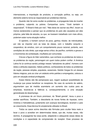 Luiz Artur Ferraretto, Luciano Klöckner (Orgs.)
228
internacionais, a importação de produtos, a corrupção política, ou seja, um
elemento externo torna-se responsável por problemas internos.
Quando não há como ocultar os problemas, a propaganda trata de inverter
o problema, culpando os pobres. Campanhas como: “Você também é
responsável”, “O Brasil é feito por nós”; “Não deixe de vacinar seu filho”, levam os
menos esclarecidos a pensar que os problemas do país são causados por eles
próprios, pela falta de estudos, ou que, se tivessem trabalhado com mais afinco,
poderiam estar numa situação melhor.
O operário, o homem comum do povo, ganhou rótulos: de individualista,
por não se importar com as lutas de classe, com o trabalho conjunto e
cooperativo; de emotivo, com um comportamento pouco racional, portanto, sem
condições de voto direto, que exige senso crítico; de pacífico, contrário a greves e
a movimentos de contestação, insuflados por comunistas.
Cria-se a figura do líder carismático, que conhece os problemas de todos e
os problemas da nação, personagem em quem todos podem confiar. A América
Latina foi (e continua sendo) pródiga nesses “salvadores da pátria”, homens com
dotes e atributos especiais, hábeis políticos, conhecedores de todos os problemas
da nação, pessoas simples, populares, acessíveis. Getúlio Vargas foi um desses
líderes mágicos, pois ao criar um estatuto entre patrões e empregados, colocou o
país em situação sindical privilegiada.
Esses líderes são tão perspicazes que, negam qualquer possibilidade de
mudança que possa beneficiar os receptores. No caso do aumento de salário,
argumentam que tal medida acarretaria um aumento dos custos para as
empresas, levando-as à falência e, consequentemente, a uma situação
generalizada de desemprego.
A promessa de um futuro promissor, do “Brasil grande”, levou o povo a
aceitar sacrifícios. Também, a descoberta de novas fontes de riquezas, como
minérios e hidroelétricas, juntamente com avanços tecnológicos, levariam o país
ao crescimento. Essa técnica foi amplamente utilizada no Brasil.
Todos os casos acima descritos são fórmulas para ocultar fatos reais e
levar o povo a acreditar em determinadas ideias, que ele, muitas vezes, não
domina. A propaganda faz essa ponte, adaptando e adequando essas ideias às
condições e à capacidade de compreensão do receptor. Esse processo de
 