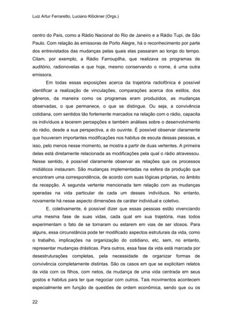 Luiz Artur Ferraretto, Luciano Klöckner (Orgs.)
22
centro do País, como a Rádio Nacional do Rio de Janeiro e a Rádio Tupi, de São
Paulo. Com relação às emissoras de Porto Alegre, há o reconhecimento por parte
dos entrevistados das mudanças pelas quais elas passaram ao longo do tempo.
Citam, por exemplo, a Rádio Farroupilha, que realizava os programas de
auditório, radionovelas e que hoje, mesmo conservando o nome, é uma outra
emissora.
Em todas essas exposições acerca da trajetória radiofônica é possível
identificar a realização de vinculações, comparações acerca dos estilos, dos
gêneros, da maneira como os programas eram produzidos, as mudanças
observadas, o que permanece, o que se distingue. Ou seja, a convivência
cotidiana, com sentidos tão fortemente marcados na relação com o rádio, capacita
os indivíduos a tecerem percepções e também análises sobre o desenvolvimento
do rádio, desde a sua perspectiva, a do ouvinte. É possível observar claramente
que houveram importantes modificações nos habitus de escuta dessas pessoas, e
isso, pelo menos nesse momento, se mostra a partir de duas vertentes. A primeira
delas está diretamente relacionada as modificações pela qual o rádio atravessou.
Nesse sentido, é possível claramente observar as relações que os processos
midiáticos instauram. São mudanças implementadas na esfera da produção que
encontram uma correspondência, de acordo com suas lógicas próprias, no âmbito
da recepção. A segunda vertente mencionada tem relação com as mudanças
operadas na vida particular de cada um desses indivíduos. No entanto,
novamente há nesse aspecto dimensões de caráter individual e coletivo.
E, coletivamente, é possível dizer que essas pessoas estão vivenciando
uma mesma fase de suas vidas, cada qual em sua trajetória, mas todos
experimentam o fato de se tornaram ou estarem em vias de ser idosos. Para
alguns, essa circunstância pode ter modificado aspectos estruturais da vida, como
o trabalho, implicações na organização do cotidiano, etc, sem, no entanto,
representar mudanças drásticas. Para outros, essa fase da vida está marcada por
desestruturações completas, pela necessidade de organizar formas de
convivência completamente distintas. São os casos em que se explicitam relatos
da vida com os filhos, com netos, da mudança de uma vida centrada em seus
gostos e habitus para ter que negociar com outros. Tais movimentos acontecem
especialmente em função de questões de ordem econômica, sendo que ou os
 