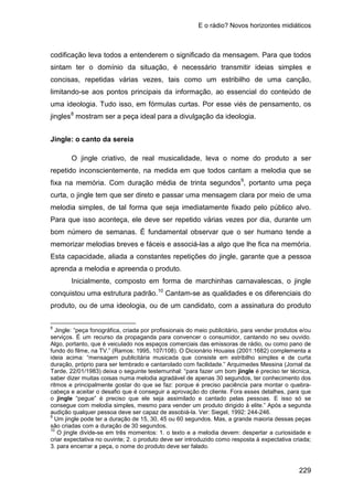 E o rádio? Novos horizontes midiáticos
229
codificação leva todos a entenderem o significado da mensagem. Para que todos
sintam ter o domínio da situação, é necessário transmitir ideias simples e
concisas, repetidas várias vezes, tais como um estribilho de uma canção,
limitando-se aos pontos principais da informação, ao essencial do conteúdo de
uma ideologia. Tudo isso, em fórmulas curtas. Por esse viés de pensamento, os
jingles8
Jingle: o canto da sereia
mostram ser a peça ideal para a divulgação da ideologia.
O jingle criativo, de real musicalidade, leva o nome do produto a ser
repetido inconscientemente, na medida em que todos cantam a melodia que se
fixa na memória. Com duração média de trinta segundos9
Inicialmente, composto em forma de marchinhas carnavalescas, o jingle
conquistou uma estrutura padrão.
, portanto uma peça
curta, o jingle tem que ser direto e passar uma mensagem clara por meio de uma
melodia simples, de tal forma que seja imediatamente fixado pelo público alvo.
Para que isso aconteça, ele deve ser repetido várias vezes por dia, durante um
bom número de semanas. É fundamental observar que o ser humano tende a
memorizar melodias breves e fáceis e associá-las a algo que lhe fica na memória.
Esta capacidade, aliada a constantes repetições do jingle, garante que a pessoa
aprenda a melodia e apreenda o produto.
10
8
Jingle: “peça fonográfica, criada por profissionais do meio publicitário, para vender produtos e/ou
serviços. É um recurso da propaganda para convencer o consumidor, cantando no seu ouvido.
Algo, portanto, que é veiculado nos espaços comerciais das emissoras de rádio, ou como pano de
fundo do filme, na TV.” (Ramos: 1995, 107/108). O Dicionário Houaiss (2001:1682) complementa a
ideia acima: “mensagem publicitária musicada que consiste em estribilho simples e de curta
duração, próprio para ser lembrado e cantarolado com facilidade.” Arquimedes Messina (Jornal da
Tarde, 22/01/1983) deixa o seguinte testemunhal: “para fazer um bom jingle é preciso ter técnica,
saber dizer muitas coisas numa melodia agradável de apenas 30 segundos, ter conhecimento dos
ritmos e principalmente gostar do que se faz: porque é preciso paciência para montar o quebra-
cabeça e aceitar o desafio que é conseguir a aprovação do cliente. Fora esses detalhes, para que
o jingle “pegue” é preciso que ele seja assimilado e cantado pelas pessoas. E isso só se
consegue com melodia simples, mesmo para vender um produto dirigido à elite.” Após a segunda
audição qualquer pessoa deve ser capaz de assobiá-la. Ver: Siegel, 1992: 244-246.
Cantam-se as qualidades e os diferenciais do
produto, ou de uma ideologia, ou de um candidato, com a assinatura do produto
9
Um jingle pode ter a duração de 15, 30, 45 ou 60 segundos. Mas, a grande maioria dessas peças
são criadas com a duração de 30 segundos.
10
O jingle divide-se em três momentos: 1. o texto e a melodia devem: despertar a curiosidade e
criar expectativa no ouvinte; 2. o produto deve ser introduzido como resposta à expectativa criada;
3. para encerrar a peça, o nome do produto deve ser falado.
 