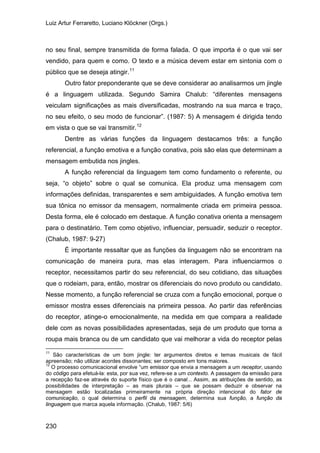 Luiz Artur Ferraretto, Luciano Klöckner (Orgs.)
230
no seu final, sempre transmitida de forma falada. O que importa é o que vai ser
vendido, para quem e como. O texto e a música devem estar em sintonia com o
público que se deseja atingir.11
Outro fator preponderante que se deve considerar ao analisarmos um jingle
é a linguagem utilizada. Segundo Samira Chalub: “diferentes mensagens
veiculam significações as mais diversificadas, mostrando na sua marca e traço,
no seu efeito, o seu modo de funcionar”. (1987: 5) A mensagem é dirigida tendo
em vista o que se vai transmitir.12
Dentre as várias funções da linguagem destacamos três: a função
referencial, a função emotiva e a função conativa, pois são elas que determinam a
mensagem embutida nos jingles.
A função referencial da linguagem tem como fundamento o referente, ou
seja, “o objeto” sobre o qual se comunica. Ela produz uma mensagem com
informações definidas, transparentes e sem ambiguidades. A função emotiva tem
sua tônica no emissor da mensagem, normalmente criada em primeira pessoa.
Desta forma, ele é colocado em destaque. A função conativa orienta a mensagem
para o destinatário. Tem como objetivo, influenciar, persuadir, seduzir o receptor.
(Chalub, 1987: 9-27)
É importante ressaltar que as funções da linguagem não se encontram na
comunicação de maneira pura, mas elas interagem. Para influenciarmos o
receptor, necessitamos partir do seu referencial, do seu cotidiano, das situações
que o rodeiam, para, então, mostrar os diferenciais do novo produto ou candidato.
Nesse momento, a função referencial se cruza com a função emocional, porque o
emissor mostra esses diferenciais na primeira pessoa. Ao partir das referências
do receptor, atinge-o emocionalmente, na medida em que compara a realidade
dele com as novas possibilidades apresentadas, seja de um produto que torna a
roupa mais branca ou de um candidato que vai melhorar a vida do receptor pelas
11
São características de um bom jingle: ter argumentos diretos e temas musicais de fácil
apreensão; não utilizar acordes dissonantes; ser composto em tons maiores.
12
O processo comunicacional envolve “um emissor que envia a mensagem a um receptor, usando
do código para efetuá-la: esta, por sua vez, refere-se a um contexto. A passagem da emissão para
a recepção faz-se através do suporte físico que é o canal... Assim, as atribuições de sentido, as
possibilidades de interpretação – as mais plurais – que se possam deduzir e observar na
mensagem estão localizadas primeiramente na própria direção intencional do fator de
comunicação, o qual determina o perfil da mensagem, determina sua função, a função da
linguagem que marca aquela informação. (Chalub, 1987: 5/6)
 