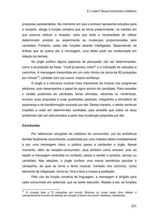 E o rádio? Novos horizontes midiáticos
231
propostas apresentadas. No momento em que o emissor apresenta soluções para
o receptor, atinge a função conativa que se torna predominante, na medida em
que procura seduzir o receptor, para que sinta a necessidade de utilizar
determinado produto ou experimente as mudanças proporcionadas pelo
candidato. Portanto, estas três funções estarão interligadas. Dependendo da
ênfase que se queira dar à mensagem, uma delas pode ser evidenciada em
relação às demais.
No jingle político alguns aspectos de persuasão vão ser determinantes,
como a elucidação da frase: “Você já pensou nisto?” e a indicação de soluções e
caminhos. A mensagem transmitida em um ciclo rítmico de cerca de 80 pulsações
por minuto13
O jingle é a estrutura musical mais importante da música nos programas
eleitorais, pois desempenha o papel de signo sonoro do candidato. Para ressaltar
o caráter positivista do candidato, letras otimistas, vibrantes ou românticas,
evocam suas propostas e suas qualidades pessoais, integrando a atmosfera de
esperança e de transformação evocada por ele. Dessa maneira, o eleitor sente-se
impelido a votar em determinado candidato, pois acredita que todos os seus
problemas vão ser solucionados a partir das mudanças propostas por ele.
, cantada com voz suave, inspira confiança.
Conclusões
Por referenciar situações do cotidiano do consumidor, por ter ambiência
familiar facilmente reconhecida, sustentada por uma melodia retida imediatamente
e por uma mensagem clara, o público passa a cantarolar o jingle. Nesse
momento, além de receptor-consumidor, atua também como emissor, pois ao
repetir a mensagem embutida no contexto, passa a vender o produto, serviço ou
candidato. Nas eleições, o jingle confere uma marca semântica peculiar à
campanha, da qual se torna o tema musical. Cantado nos comícios, como
elemento de integração, torna-se, hino e leva a massa à exaltação.
Pelo uso da função conativa da linguagem, a mensagem é dirigida para
cada consumidor em potencial, que se sente seduzido. Aliadas a ela, as funções
13
O coração bate a 72 pulsações por minuto. Músicas ou vozes neste ritmo afetam o
comportamento humano de batidas de coração e fazem-nos sentir indefesos, obedientes.
 
