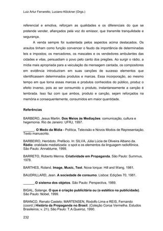 Luiz Artur Ferraretto, Luciano Klöckner (Orgs.)
232
referencial e emotiva, reforçam as qualidades e os diferenciais do que se
pretende vender, afiançados pela voz do emissor, que transmite tranquilidade e
segurança.
A venda sempre foi sustentada pelos aspectos acima destacados. Os
arautos tinham como função convencer o feudo da importância de determinadas
leis e impostos; os mercadores, os mascates e os vendedores ambulantes das
cidades e vilas, persuadiam o povo pelo canto dos pregões. Ao surgir o rádio, a
mídia mais apropriada para a veiculação da mensagem cantada, os compositores
em evidência introduziram em suas canções de sucesso elementos que
identificassem determinados produtos e marcas. Essa incorporação, ao mesmo
tempo em que torna essas marcas e produtos conhecidos do público, produz o
efeito inverso, pois ao ser consumido o produto, instantaneamente a canção é
lembrada. Isso faz com que ambos, produto e canção, sejam reforçados na
memória e consequentemente, consumidos em maior quantidade.
Referências
BARBERO, Jesus Martin. Dos Meios às Mediações: comunicação, cultura e
hegemonia. Rio de Janeiro: UFRJ, 1997.
______. O Medo da Mídia - Política, Televisão e Novos Modos de Representação.
Texto manuscrito.
BARBEIRO, Heródoto. Prefácio. In: SILVA, Júlia Lúcia de Oliveira Albano da.
Rádio: oralidade mediatizada: o spot e os elementos da linguagem radiofônica.
São Paulo: Annablume, 1999.
BARRETO, Roberto Menna. Criatividade em Propaganda. São Paulo: Summus,
1978.
BARTHES, Roland. Image, Music, Text. Nova Iorque: Hill and Wang, 1981.
BAUDRILLARD, Jean. A sociedade de consumo. Lisboa: Edições 70, 1981.
______.O sistema dos objetos. São Paulo: Perspectiva, 1989.
BIGAL, Solange. O que é criação publicitária ou (o estético na publicidade).
São Paulo: Nobel, 1999.
BRANCO, Renato Castelo; MARTENSEN, Rodolfo Lima e REIS, Fernando
(coord.) História da Propaganda no Brasil. (Coleção Coroa Vermelha. Estudos
Brasileiros; v. 21). São Paulo: T.A.Queiroz, 1990.
 