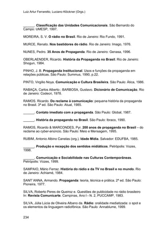 Luiz Artur Ferraretto, Luciano Klöckner (Orgs.)
234
______. Classificação das Unidades Comunicacionais. São Bernardo do
Campo: UMESP, 1997.
MOREIRA, S. V. O rádio no Brasil. Rio de Janeiro: Rio Fundo, 1991.
MURCE, Renato. Nos bastidores do rádio. Rio de Janeiro: Imago, 1976.
NUNES, Pedro. 35 Anos de Propaganda. Rio de Janeiro: Genasa, 1996.
OBERLAENDER, Ricardo. História da Propaganda no Brasil. Rio de Janeiro:
Shogun, 1984.
PINHO, J. B. Propaganda Institucional. Usos e funções da propaganda em
relações públicas. São Paulo: Summus, 1990, p.22.
PINTO, Virgílio Noya. Comunicação e Cultura Brasileira. São Paulo: Ática, 1986.
RABAÇA, Carlos Alberto ; BARBOSA, Gustavo. Dicionário de Comunicação. Rio
de Janeiro: Codecri, 1978.
RAMOS. Ricardo. Do reclame à comunicação: pequena história da propaganda
no Brasil. 3ª ed. São Paulo: Atual, 1985.
______. Contato imediato com a propaganda. São Paulo: Global, 1987.
______. História da propaganda no Brasil. São Paulo: Ibraco, 1990.
RAMOS, Ricardo & MARCONDES, Pyr. 200 anos de propaganda no Brasil – do
reclame ao cyber-anúncio. São Paulo: Meio e Mensagem, 1995.
RUBIM, Antonio Albino Canelas (org.). Idade Mídia. Salvador: EDUFBA, 1985.
______. Produção e recepção dos sentidos midiáticos. Petrópolis: Vozes,
1998.
______. Comunicação e Sociabilidade nas Culturas Contemporâneas.
Petrópolis: Vozes, 1999.
SAMPAIO, Mário Ferraz. História do rádio e da TV no Brasil e no mundo. Rio
de Janeiro: Achiamé, 1984.
SANT`ANNA, Armando. Propaganda: teoria, técnica e prática. 2ª ed. São Paulo:
Pioneira, 1977.
SILVA, Roberto Peres de Queiroz e. Questões de publicidade no rádio brasileiro
In: Revista Comunicarte. Campinas, Ano l - N. 2, PUCCAMP, 1983.
SILVA, Júlia Lúcia de Oliveira Albano da. Rádio: oralidade mediatizada: o spot e
os elementos da linguagem radiofônica. São Paulo: Annablume, 1999.
 