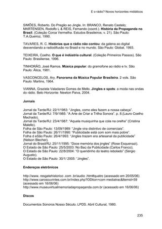 E o rádio? Novos horizontes midiáticos
235
SIMÕES, Roberto. Do Pregão ao Jingle. In: BRANCO, Renato Castelo;
MARTENSEN, Rodolfo L & REIS, Fernando (coord.). História da Propaganda no
Brasil. (Coleção Coroa Vermelha. Estudos Brasileiros; v. 21). São Paulo:
T.A.Queiroz, 1990.
TAVARES, R. C. Histórias que o rádio não contou: da galena ao digital
desvendando a radiodifusão no Brasil e no mundo. São Paulo: Global, 1993.
TEIXEIRA, Coelho. O que é indústria cultural. (Coleção Primeiros Passos). São
Paulo: Brasiliense, 1996.
TINHORÃO, José Ramos. Música popular: do gramofone ao rádio e tv. São
Paulo: Ática, 1981.
VASCONCELOS, Ary. Panorama da Música Popular Brasileira. 2 vols. São
Paulo: Martins, 1964.
VIANNA, Graziela Valadares Gomes de Mello. Jingles e spots: a moda nas ondas
do rádio. Belo Horizonte: Newton Paiva, 2004.
Jornais
Jornal da Tarde/RJ: 22/1/1983: “Jingles, como eles fazem a nossa cabeça”.
Jornal da Tarde/RJ: 7/9/1985: “A Arte de Criar a Trilha Sonora”. p. 8.(Lauro Coelho
Machado).
Jornal da Tarde/RJ: 23/4/1987: “Aquela musiquinha que cola na orelha” (Cristina
Malello).
Folha de São Paulo: 13/09/1989: “Jingle vira distintivo de comerciais”.
Folha de São Paulo: 26/11/1990: “Publicidade está com som mais pobre”.
Folha d eSão Paulo: 26/4/1993: “Jingles trazem era artesanal da publicidade”
(Nelson Blecher).
Jornal do Brasil/RJ: 25/11/1995: “Doce memória dos jingles” (Rose Esquenazi).
O Estado de São Paulo: 25/5/2003: No Baú da Publicidade (Carlos Franco).
O Estado de São Paulo: 22/8/2004: “O queridinho do teatro rebolado” (Sérgio
Augusto).
O Estado de São Paulo: 30/1/ 2005: “Jingles”.
Endereços eletrônicos
http://www. resgatehistorico .com .br/audio .htm#quatro (acessado em 20/05/06)
http://www.carosouvintes.com.br/index.php?ODtion=com mediatrac&ltemid=59
(acessado em 16/06/06)
http://www.museuvirtualmemoriadapropaqanda.com.br (acessado em 16/06/06)
Discos
Documentos Sonoros Nosso Século. LPDS. Abril Cultural, 1980.
 