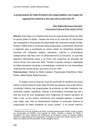 Luiz Artur Ferraretto, Luciano Klöckner (Orgs.)
238
A programação do rádio brasileiro do campo público: um resgate da
segunda fase histórica, dos anos 40 ao início dos 70
Valci Regina Mousquer Zuculoto1
Resumo: Este artigo é um resgate ainda inicial da segunda fase histórica do rádio
do campo público no Brasil - meados dos anos 40 ao início dos 70. Está focado
nas concepções e linhas gerais de programação das emissoras naquele período.
Analisa e reflete sobre a construção desta programação, evidenciando influências
e trajetórias para a constituição do campo público da radiodifusão brasileira,
recortado em emissoras estatais, educativas, culturais e universitárias.
Categorizamos esta fase como do Desenvolvimento do Educativo, na qual este
segmento efetivamente passa a se firmar com programas de educação até
mesmo formal, com aulas pelo rádio. Também é quando começa a implantação
de rádios educativas vinculadas a universidades. A primeira foi a da Universidade
Federal do Rio Grande do Sul, que entrou no ar em 1957.
Universidade Federal de Santa Catarina (UFSC)
Palavras-chave: História do Rádio brasileiro. Programação Radiofônica. Rádio
Público. Rádio Estatal. Rádio Educativo.
O resgate inicial da Segunda Fase de construção da radiofonia do campo
público no Brasil proposto neste artigo faz parte de pesquisa mais ampla sobre a
constituição histórica das programações de emissoras de rádio brasileiras não-
comerciais estatais, educativas, culturais e universitárias. Emissoras que até o
final dos anos 90 eram designadas como integrantes do sistema educativo de
rádio e hoje, na sua maioria, colocam-se como estações públicas. A pesquisa
mais ampla, para Tese de doutoramento intitulada “A construção histórica da
programação de rádios brasileiras do campo público”, é um estudo histórico-
1
Professora do Curso de Jornalismo da UFSC, jornalista graduada pela UFRGS, mestre e doutora
em comunicação na PUCRS, como bolsista da Capes. Também é diretora da FENAJ e
Conselheira do Fórum Nacional de Professores de Jornalismo. Autora de diversos artigos,
capítulos e organização de livros publicados. Já trabalhou na Zero Hora, Rádio Gaúcha, Isto É, O
Globo e foi diretora da FM Cultura/RS. E-mail: valci@cce.ufsc.br
 
