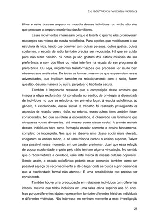E o rádio? Novos horizontes midiáticos
23
filhos e netos buscam amparo na moradia desses indivíduos, ou então são eles
que precisam o amparo econômico dos familiares.
Esses movimentos interessam porque é latente o quanto eles promoveram
mudanças nas rotinas de escuta radiofônica. Para aqueles que modificaram a sua
estrutura de vida, tendo que conviver com outras pessoas, outros gostos, outros
costumes, a escuta de rádio também precisa ser negociada. Há que se cuidar
para não fazer barulho, os netos já não gostam dos estilos musicais de sua
preferência, o som dos filhos ou netos interfere na escuta do seu programa de
preferência. Ou seja, importantes transformações que precisam ser muito bem
observadas e analisadas. De todas as formas, mesmo os que experenciam essas
adversidades, que implicam também no relacionamento com o rádio, fazem
questão, de uma maneira ou outra, perpetuar o hábito da escuta.
Também é importante ressaltar que a composição dessa amostra que
integra a etapa exploratória foi construída no sentido de privilegiar a diversidade
de indivíduos no que se relaciona, em primeiro lugar, à escuta radiofônica, ao
gênero, à escolaridade, classe social. O trabalho foi realizado privilegiando os
aspectos de relação com o rádio, no entanto, esses outros itens também foram
considerados. No que se refere à escolaridade, é observado um fenômeno que
ultrapassa outras dimensões, até mesmo como classe social. A grande maioria
desses indivíduos teve como formação escolar somente o ensino fundamental,
completo ou incompleto. Nos que se observa uma classe social mais elevada,
chegaram ao ensino médio, e só uma minoria cursou o ensino superior. Talvez
seja possível nesse momento, em um caráter preliminar, dizer que essa relação
de pouca escolaridade e gosto pelo rádio tenham alguma vinculação. No sentido
que o rádio mobiliza a oralidade, uma forte marca de nossas culturas populares.
Sendo assim, a escuta radiofônica poderia estar operando também como um
possível espaço de reconhecimento e até o lugar onde se busca suprir demandas
que a escolaridade formal não atendeu. É uma possibilidade que precisa ser
considerada.
Também houve uma preocupação em relacionar indivíduos com diferentes
idades, mesmo que todos incluídos em uma faixa etária superior aos 65 anos.
Isso porque diferentes idades representam também diferentes histórias individuais
e diferentes vivências. Não interessa em nenhum momento a essa investigação
 