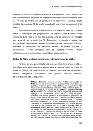 E o rádio? Novos horizontes midiáticos
239
descritivo que evidencia modelos referenciais e as principais concepções e linhas
que vêm orientando as grades de programação destas rádios ao longo dos mais
de 70 anos de história que já construíram na radiodifusão brasileira, desde
meados da década de 30 do século passado até esta primeira década dos anos
2000.
Especificamente neste artigo analisamos e refletimos sobre as principais
linhas e concepções das programações da Segunda Fase histórica destas
emissoras. Esta Fase é por nós categorizada como se estendendo de meados
dos anos 40 até o início dos 70. Buscamos, no resgate e análise das
programações deste período, evidenciar de que maneira, sob quais influências,
diretrizes e concepções, as emissoras estatais, educativas, culturais e
universitárias – então conhecidas como do segmento educativo - foram
estabelecendo e consolidando as suas grades e seus programas.
Na Era do Rádio, um breve panorama da radiofonia do campo público
Partimos de uma periodização histórica específica deste grupo de rádios,
que elaboramos ainda durante as etapas, para a pesquisa maior, de coleta de
dados e informações, levantamento de registros, realização de entrevistas e
revisão bibliográfica. Sublinhamos cinco grandes períodos históricos.
Resumidamente, são os seguintes:
1ª fase – Pioneira – mesmo com início histórico demarcado em
1936, precisa ser analisada desde os anos 20 do século passado,
quando a radiofonia geral é implantada no Brasil, pois ainda não
havia a divisão em sistemas comercial e não-comercial. Estende-
se pelos anos 20, 30 e início dos 40; 2ª fase – Desenvolvimento
do Educativo - é aquela em que o segmento efetivamente
começa a se desenvolver. Busca firmar-se como educativo,
incluindo, com ênfase, produção e transmissão de programas de
ensino formal, com aulas pelo rádio. Também é a fase do advento
das rádios educativas vinculadas a universidades. A primeira
emissora universitária foi a da Universidade Federal do Rio
Grande do Sul, inaugurada oficialmente em 1957. Vai de meados
dos anos 40 aos primeiros dos 70; 3ª fase – Fase de Ouro do
Rádio Educativo – pode ser classificada como a “época de ouro”
da história da radiofonia do campo público, com o apogeu do
Rádio Educativo. Período de consolidação da radiofonia mais
voltada para o ensino instrucional. Também da educação não-
formal, com formação de cadeias retransmissores, tendo a Rádio
MEC-Rio como a cabeça de rede principal e a Cultura AM de São
 