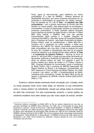 Luiz Artur Ferraretto, Luciano Klöckner (Orgs.)
240
Paulo, agora já não-comercial, como referência em franca
consolidação. É a fase do SINRED - Sistema Nacional de
Radiodifusão Educativa, que reúne emissoras educativas em co-
produções e transmissões de programas em cadeia nacional2
.
Inclui as décadas de 70 e 80; 4ª fase – A explosão das FMs
universitárias – com o grande crescimento do número das FMs
também no campo público, pela disseminação de concessões a
universidades, é a fase da organização conjunta, em especial das
emissoras universitárias. O então chamado sistema educativo
busca organizar-se através de redes formais e informais. A Rádio
MEC tenta reeditar o SINRED. Mas uma das grandes
movimentações deste período é o trabalho integrado de
coberturas das SBPCs - Reuniões Anuais da Sociedade Brasileira
para o Progresso da Ciência - pela Rede Universitária de Rádios.
Embora tivesse, entre as coordenadoras, a Rádio MEC-Rio e
contasse com a integração de outras estatais, a Rede para
coberturas das SBPCs fez história comandada principalmente
pelas universitárias, daí o seu título. A fase se estende por todos
os anos 90 e também é caracterizada pelo fato de as próprias
emissoras passarem a se autodenominar rádios públicas; 5ª fase
– A construção do Sistema Público? – Situa-se no início do
século 21, dos anos 2000, e chega aos dias atuais fervilhando em
discussões, polêmicas e tentativas de definições e de construção,
afinal, do sistema público de rádio. Em especial a partir do
governo federal que, depois de instituir a TV Pública, criando a
EBC –Empresa Brasileira de Comunicação, busca a constituição
do Rádio Público. Sob o comando da ARPUB (Associação das
Rádios Públicas do Brasil) e da Radiobrás, principalmente, em
2007 realiza-se o I Fórum Nacional de Rádios Públicas. Em 2008,
o governo Lula institui, na EBC, a Superintendência de Rádio,
nomeando para comandá-la o diretor da Rádio MEC do Rio de
Janeiro e presidente da ARPUB, Orlando Guilhon.(ZUCULOTO,
2008, p.1-15).
Embora a maioria destas emissoras tenha vinculação com o Estado, tanto
na nossa pesquisa maior como neste artigo, as situamos no que entendemos
como o “campo público” da radiodifusão. Aquele que abriga todas as emissoras
de rádio não comerciais. Por esta compreensão, portanto, o campo público da
radiofonia brasileira inclui além destas que são nosso objeto de estudo, também
2
Conforme histórico cronológico da Rádio MEC do Rio de Janeiro disponível em seu site, as
primeiras atividades do SINRED foram informais, em 1982, com a co-produção de duas séries
educativas e culturais: ‘Coisas da Província’ e ‘Meu Brasil Brasileiro’. O objetivo do SINRED era
produzir e transmitir, em cadeia nacional, programas com manifestações culturais de cada região
do Brasil, para intercâmbio de informações. Mas somente em 1983 se dá a instituição oficial do
SINRED, através da Portaria 344 do MEC. No início do sistema oficial, duas séries co-produzidas
se destacaram: ‘Perfis Brasileiros’ e ‘Esses Moços’. O SINRED funcionou até 1988. Neste ano foi
desativado e em 1994, houve tentativa de reativá-lo, inclusive através de uma nova portaria
ministerial, mas sem êxito.
 