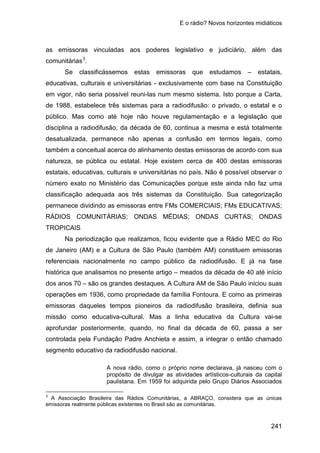 E o rádio? Novos horizontes midiáticos
241
as emissoras vinculadas aos poderes legislativo e judiciário, além das
comunitárias3
Se classificássemos estas emissoras que estudamos – estatais,
educativas, culturais e universitárias - exclusivamente com base na Constituição
em vigor, não seria possível reuni-las num mesmo sistema. Isto porque a Carta,
de 1988, estabelece três sistemas para a radiodifusão: o privado, o estatal e o
público. Mas como até hoje não houve regulamentação e a legislação que
disciplina a radiodifusão, da década de 60, continua a mesma e está totalmente
desatualizada, permanece não apenas a confusão em termos legais, como
também a conceitual acerca do alinhamento destas emissoras de acordo com sua
natureza, se pública ou estatal. Hoje existem cerca de 400 destas emissoras
estatais, educativas, culturais e universitárias no país. Não é possível observar o
número exato no Ministério das Comunicações porque este ainda não faz uma
classificação adequada aos três sistemas da Constituição. Sua categorização
permanece dividindo as emissoras entre FMs COMERCIAIS; FMs EDUCATIVAS;
RÁDIOS COMUNITÁRIAS; ONDAS MÉDIAS; ONDAS CURTAS; ONDAS
TROPICAIS
.
Na periodização que realizamos, ficou evidente que a Rádio MEC do Rio
de Janeiro (AM) e a Cultura de São Paulo (também AM) constituem emissoras
referenciais nacionalmente no campo público da radiodifusão. E já na fase
histórica que analisamos no presente artigo – meados da década de 40 até início
dos anos 70 – são os grandes destaques. A Cultura AM de São Paulo iniciou suas
operações em 1936, como propriedade da família Fontoura. E como as primeiras
emissoras daqueles tempos pioneiros da radiodifusão brasileira, definia sua
missão como educativa-cultural. Mas a linha educativa da Cultura vai-se
aprofundar posteriormente, quando, no final da década de 60, passa a ser
controlada pela Fundação Padre Anchieta e assim, a integrar o então chamado
segmento educativo da radiodifusão nacional.
A nova rádio, como o próprio nome declarava, já nasceu com o
propósito de divulgar as atividades artísticos-culturais da capital
paulistana. Em 1959 foi adquirida pelo Grupo Diários Associados
3
A Associação Brasileira das Rádios Comunitárias, a ABRAÇO, considera que as únicas
emissoras realmente públicas existentes no Brasil são as comunitárias.
 