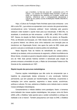 Luiz Artur Ferraretto, Luciano Klöckner (Orgs.)
242
que a transferiu, no final dos anos 60 - juntamente com a TV
Cultura – ao controle da Fundação Padre Anchieta. A partir de
então, em obediência aos estatutos da Fundação, amplia seus
objetivos, voltando-se para o enriquecimento educacional e
cultural de seu público ouvinte (FUNDAÇÃO PADRE ANCHIETA,
1989, p.89).
Hoje, a Cultura da Fundação Padre Anchieta opera duas emissoras - uma
AM e outra FM -, que embora se apresentem como veículos não governamentais,
conceituando-se como “emissoras públicas”, foram instituídas pelo governo
estadual e dele recebem o aporte maior para sua manutenção. A MEC-Rio, na
atualidade, é constituída por três emissoras – a MEC AM, a MEC FM e a MEC
SAT. Nasceu da doação da Rádio Sociedade do Rio de Janeiro, de Roquette-
Pinto, ao Ministério da Educação, em 1936. Desde então, portanto, foi vinculada
ao governo federal, nos últimos anos vinha realizando uma transição para se
transformar em Organização Social, mas agora faz parte da EBC criada pelo
governo Lula para a constituição do sistema público de radiodifusão.
Nesta Segunda Fase da história da radiodifusão do campo público,
também já se destaca, entre as emissoras do segmento, a Rádio Inconfidência de
Minas Gerais, vinculada ao governo daquele estado e igualmente estabelecida no
ano de 1936. Este período histórico também é demarcado pela criação da
primeira emissora universitária do país, a Rádio da Universidade Federal do Rio
Grande do Sul, estabelecida em 1957.
Rápido traçado dos percursos metodológicos
Fizemos opções metodológicas que dão conta de compreender que a
trajetória da programação destas emissoras é uma construção histórica
permanente, que tem passado por transformações, influências, cruzamentos e
mediações com outros aspectos, segmentos e áreas sociais, econômicas,
políticas e culturais. Por isso, adotamos a Dialética como método-maior a orientar
nossas estratégias metodológicas.
Compreendemos o método dialético como paradigma. Assim, o tomamos
como balizador das nossas opções metodológicas. Isto porque, como diz Demo
(2000, p.98), a Dialética “sabe apontar para o caráter contraditório e ambíguo da
realidade e de si mesma”. Também pesquisamos com base na DHE, a Dialética
 