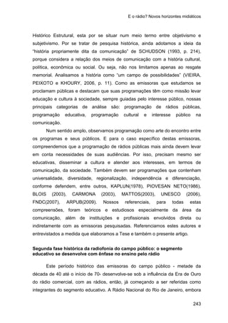 E o rádio? Novos horizontes midiáticos
243
Histórico Estrutural, esta por se situar num meio termo entre objetivismo e
subjetivismo. Por se tratar de pesquisa histórica, ainda adotamos a ideia da
“história propriamente dita da comunicação” de SCHUDSON (1993, p. 214),
porque considera a relação dos meios de comunicação com a história cultural,
política, econômica ou social. Ou seja, não nos limitamos apenas ao resgate
memorial. Analisamos a história como “um campo de possibilidades” (VIEIRA,
PEIXOTO e KHOURY, 2006, p. 11). Como as emissoras que estudamos se
proclamam públicas e destacam que suas programações têm como missão levar
educação e cultura à sociedade, sempre guiadas pelo interesse público, nossas
principais categorias de análise são: programação de rádios públicas,
programação educativa, programação cultural e interesse público na
comunicação.
Num sentido amplo, observamos programação como arte do encontro entre
os programas e seus públicos. E para o caso específico destas emissoras,
compreendemos que a programação de rádios públicas mais ainda devem levar
em conta necessidades de suas audiências. Por isso, precisam mesmo ser
educativas, disseminar a cultura e atender aos interesses, em termos de
comunicação, da sociedade. Também devem ser programações que contenham
universalidade, diversidade, regionalização, independência e diferenciação,
conforme defendem, entre outros, KAPLUN(1978), PIOVESAN NETO(1986),
BLOIS (2003), CARMONA (2003), MATTOS(2003), UNESCO (2006),
FNDC(2007), ARPUB(2009). Nossos referenciais, para todas estas
compreensões, foram teóricos e estudiosos especialmente da área da
comunicação, além de instituições e profissionais envolvidos direta ou
indiretamente com as emissoras pesquisadas. Referenciamos estes autores e
entrevistados a medida que elaboramos a Tese e também o presente artigo.
Segunda fase histórica da radiofonia do campo público: o segmento
educativo se desenvolve com ênfase no ensino pelo rádio
Este período histórico das emissoras do campo público - metade da
década de 40 até o início de 70- desenvolve-se sob a influência da Era de Ouro
do rádio comercial, com as rádios, então, já começando a ser referidas como
integrantes do segmento educativo. A Rádio Nacional do Rio de Janeiro, embora
 
