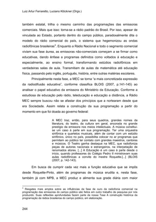 Luiz Artur Ferraretto, Luciano Klöckner (Orgs.)
244
também estatal, trilha o mesmo caminho das programações das emissoras
comerciais. Mais que isso: torna-se a rádio padrão do Brasil. Por isso, apesar de
vinculada ao Estado, portanto dentro do campo público, paradoxalmente dita o
modelo do rádio comercial do país, o sistema que hegemonizou as ondas
radiofônicas brasileiras4
Principalmente nesta fase, a MEC se torna “a mais concretizada expressão
da radiodifusão educativa”, conforme classifica BLOIS (2007, p.141-145) ao
analisar o papel educativo da emissora do Ministério da Educação. Conforme a
estudiosa de educação pelo rádio, teleducação e educação a distância, a Rádio
MEC sempre buscou não se afastar dos princípios que a nortearam desde que
era Sociedade. Assim relata a construção da sua programação a partir do
momento em que foi doada ao governo federal:
. Enquanto a Rádio Nacional e todo o segmento comercial
viviam sua fase áurea, as emissoras não-comerciais começam a se firmar como
educativas, dando ênfase a programas definidos como voltados à educação e
especialmente, ao ensino formal, transformando estúdios radiofônicos em
verdadeiras salas de aula. Transmitiam de aulas de matemática até educação
física, passando pelo inglês, português, história, entre outras matérias escolares.
A MEC traz, então, para seus quadros, grandes nomes da
literatura, do teatro, da cultura em geral, ancorada no grande
prestígio da emissora nos meios intelectuais. A música constitui-
se um caso à parte em sua programação. Ter uma orquestra
sinfônica e quartetos musicais, além de contar com um estúdio
sinfônico, único no país, possibilita colocar no ar programas que
permitem ao público ter contato com grandes maestros, cantores
e músicos. O Teatro ganha destaque na MEC, que radiofoniza
peças de autores nacionais e estrangeiros, na interpetação de
renomados atores. [...] A Educação é um caso à parte desde o
início, quando professores do Colégio Pedro II ministravam suas
aulas radiofônicas a convite do mestre Roquette.[...] (BLOIS
(2007, p. 142-143).
Em busca de cumprir cada vez mais a função educativa que se impôs
desde Roquette-Pinto, além de programas de música erudita e, nesta fase,
também já com MPB, a MEC produz e alimenta sua grade diária com maior
4
Resgates mais amplos sobre as influências da fase de ouro da radiofonia comercial na
programação das emissoras do campo público são feitos em outro trabalho de pesquisa por nós
produzido. Suas reflexões aprofundadas fazem parte da nossa Tese A construção histórica da
programação de rádios brasileiras do campo público, em elaboração.
 
