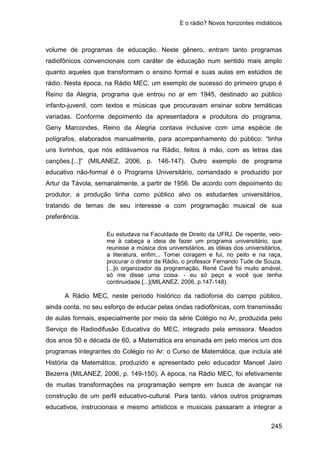 E o rádio? Novos horizontes midiáticos
245
volume de programas de educação. Neste gênero, entram tanto programas
radiofônicos convencionais com caráter de educação num sentido mais amplo
quanto aqueles que transformam o ensino formal e suas aulas em estúdios de
rádio. Nesta época, na Rádio MEC, um exemplo de sucesso do primeiro grupo é
Reino da Alegria, programa que entrou no ar em 1945, destinado ao público
infanto-juvenil, com textos e músicas que procuravam ensinar sobre temáticas
variadas. Conforme depoimento da apresentadora e produtora do programa,
Geny Marcondes, Reino da Alegria contava inclusive com uma espécie de
polígrafos, elaborados manualmente, para acompanhamento do público: “tinha
uns livrinhos, que nós editávamos na Rádio, feitos à mão, com as letras das
canções.[...]” (MILANEZ, 2006, p. 146-147). Outro exemplo de programa
educativo não-formal é o Programa Universitário, comandado e produzido por
Artur da Távola, semanalmente, a partir de 1956. De acordo com depoimento do
produtor, a produção tinha como público alvo os estudantes universitários,
tratando de temas de seu interesse e com programação musical de sua
preferência.
Eu estudava na Faculdade de Direito da UFRJ. De repente, veio-
me à cabeça a ideia de fazer um programa universitário, que
reunisse a música dos universitários, as idéias dos universitários,
a literatura, enfim... Tomei coragem e fui, no peito e na raça,
procurar o diretor da Rádio, o professor Fernando Tude de Souza.
[...]o organizador da programação, René Cavé foi muito amável,
só me disse uma coisa: - eu só peço a você que tenha
continuidade.[...](MILANEZ, 2006, p.147-148).
A Rádio MEC, neste período histórico da radiofonia do campo público,
ainda conta, no seu esforço de educar pelas ondas radiofônicas, com transmissão
de aulas formais, especialmente por meio da série Colégio no Ar, produzida pelo
Serviço de Radiodifusão Educativa do MEC, integrado pela emissora. Meados
dos anos 50 e década de 60, a Matemática era ensinada em pelo menos um dos
programas integrantes do Colégio no Ar: o Curso de Matemática, que incluía até
História da Matemática, produzido e apresentado pelo educador Manoel Jairo
Bezerra (MILANEZ, 2006, p. 149-150). A época, na Rádio MEC, foi efetivamente
de muitas transformações na programação sempre em busca de avançar na
construção de um perfil educativo-cultural. Para tanto, vários outros programas
educativos, instrucionais e mesmo artísticos e musicais passaram a integrar a
 