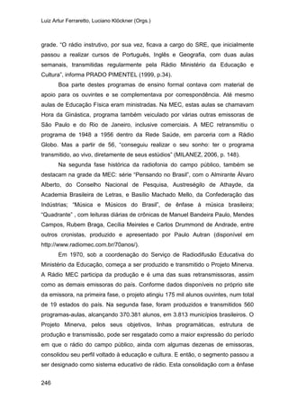 Luiz Artur Ferraretto, Luciano Klöckner (Orgs.)
246
grade. “O rádio instrutivo, por sua vez, ficava a cargo do SRE, que inicialmente
passou a realizar cursos de Português, Inglês e Geografia, com duas aulas
semanais, transmitidas regularmente pela Rádio Ministério da Educação e
Cultura”, informa PRADO PIMENTEL (1999, p.34).
Boa parte destes programas de ensino formal contava com material de
apoio para os ouvintes e se complementava por correspondência. Até mesmo
aulas de Educação Física eram ministradas. Na MEC, estas aulas se chamavam
Hora da Ginástica, programa também veiculado por várias outras emissoras de
São Paulo e do Rio de Janeiro, inclusive comerciais. A MEC retransmitiu o
programa de 1948 a 1956 dentro da Rede Saúde, em parceria com a Rádio
Globo. Mas a partir de 56, “conseguiu realizar o seu sonho: ter o programa
transmitido, ao vivo, diretamente de seus estúdios” (MILANEZ, 2006, p. 148).
Na segunda fase histórica da radiofonia do campo público, também se
destacam na grade da MEC: série “Pensando no Brasil”, com o Almirante Álvaro
Alberto, do Conselho Nacional de Pesquisa, Austreségilo de Athayde, da
Academia Brasileira de Letras, e Basílio Machado Mello, da Confederação das
Indústrias; “Música e Músicos do Brasil”, de ênfase à música brasileira;
“Quadrante” , com leituras diárias de crônicas de Manuel Bandeira Paulo, Mendes
Campos, Rubem Braga, Cecília Meireles e Carlos Drummond de Andrade, entre
outros cronistas, produzido e apresentado por Paulo Autran (disponível em
http://www.radiomec.com.br/70anos/).
Em 1970, sob a coordenação do Serviço de Radiodifusão Educativa do
Ministério da Educação, começa a ser produzido e transmitido o Projeto Minerva.
A Rádio MEC participa da produção e é uma das suas retransmissoras, assim
como as demais emissoras do país. Conforme dados disponíveis no próprio site
da emissora, na primeira fase, o projeto atingiu 175 mil alunos ouvintes, num total
de 19 estados do país. Na segunda fase, foram produzidos e transmitidos 560
programas-aulas, alcançando 370.381 alunos, em 3.813 municípios brasileiros. O
Projeto Minerva, pelos seus objetivos, linhas programáticas, estrutura de
produção e transmissão, pode ser resgatado como a maior expressão do período
em que o rádio do campo público, ainda com algumas dezenas de emissoras,
consolidou seu perfil voltado à educação e cultura. E então, o segmento passou a
ser designado como sistema educativo de rádio. Esta consolidação com a ênfase
 