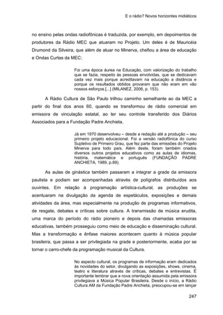 E o rádio? Novos horizontes midiáticos
247
no ensino pelas ondas radiofônicas é traduzida, por exemplo, em depoimentos de
produtores da Rádio MEC que atuaram no Projeto. Um deles é de Mauricéia
Drumond da Silveira, que além de atuar no Minerva, chefiou a área de educação
e Ondas Curtas da MEC:
Foi uma época áurea na Educação, com valorização do trabalho
que se fazia, respeito às pessoas envolvidas, que se dedicavam
cada vez mais porque acreditavam na educação a distância e
porque os resultados obtidos provaram que não eram em vão
nossos esforços.[...] (MILANEZ, 2006, p. 153).
A Rádio Cultura de São Paulo trilhou caminho semelhante ao da MEC a
partir do final dos anos 60, quando se transformou de rádio comercial em
emissora de vinculação estatal, ao ter seu controle transferido dos Diários
Associados para a Fundação Padre Anchieta.
Já em 1970 desenvolveu – desde a redação até a produção – seu
primeiro projeto educacional. Foi a versão radiofônica do curso
Supletivo de Primeiro Grau, que fez parte das emissões do Projeto
Minerva para todo país. Além deste, foram também criados
diversos outros projetos educativos como as aulas de idiomas,
história, matemática e português (FUNDAÇÃO PADRE
ANCHIETA, 1989, p.89).
As aulas de ginástica também passaram a integrar a grade da emissora
paulista e podiam ser acompanhadas através de polígrafos distribuídos aos
ouvintes. Em relação à programação artística-cultural, as produções se
acentuaram na divulgação da agenda de espetáculos, exposições e demais
atividades da área, mas especialmente na produção de programas informativos,
de resgate, debates e críticas sobre cultura. A transmissão de música erudita,
uma marca do período do rádio pioneiro e depois das chamadas emissoras
educativas, também prosseguiu como meio de educação e disseminação cultural.
Mas a transformação e ênfase maiores acontecem quanto à música popular
brasileira, que passa a ser privilegiada na grade e posteriormente, acaba por se
tornar o carro-chefe da programação musical da Cultura.
No aspecto cultural, os programas de informação eram dedicados
às novidades do setor, divulgando as exposições, shows, cinema,
teatro e literatura através de críticas, debates e entrevistas. È
importante lembrar que a nova orientação assumida pela emissora
privilegiava a Música Popular Brasileira. Desde o início, a Rádio
Cultura AM da Fundação Padre Anchieta, preocupou-se em lançar
 
