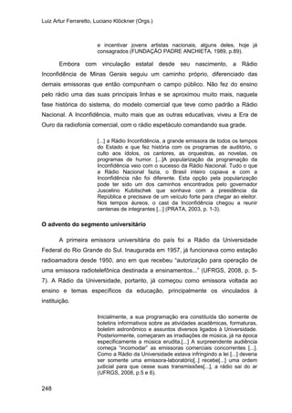 Luiz Artur Ferraretto, Luciano Klöckner (Orgs.)
248
e incentivar jovens artistas nacionais, alguns deles, hoje já
consagrados (FUNDAÇÃO PADRE ANCHIETA, 1989, p.89).
Embora com vinculação estatal desde seu nascimento, a Rádio
Inconfidência de Minas Gerais seguiu um caminho próprio, diferenciado das
demais emissoras que então compunham o campo público. Não fez do ensino
pelo rádio uma das suas principais linhas e se aproximou muito mais, naquela
fase histórica do sistema, do modelo comercial que teve como padrão a Rádio
Nacional. A Inconfidência, muito mais que as outras educativas, viveu a Era de
Ouro da radiofonia comercial, com o rádio espetáculo comandando sua grade.
[...] a Rádio Inconfidência, a grande emissora de todos os tempos
do Estado e que fez história com os programas de auditório, o
culto aos ídolos, os cantores, as orquestras, as novelas, os
programas de humor. [...]A popularização da programação da
Inconfidência veio com o sucesso da Rádio Nacional. Tudo o que
a Rádio Nacional fazia, o Brasil inteiro copiava e com a
Inconfidência não foi diferente. Esta opção pela popularização
pode ter sido um dos caminhos encontrados pelo governador
Juscelino Kubitschek que sonhava com a presidência da
República e precisava de um veículo forte para chegar ao eleitor.
Nos tempos áureos, o cast da Inconfidência chegou a reunir
centenas de integrantes [...] (PRATA, 2003, p. 1-3).
O advento do segmento universitário
A primeira emissora universitária do país foi a Rádio da Universidade
Federal do Rio Grande do Sul. Inaugurada em 1957, já funcionava como estação
radioamadora desde 1950, ano em que recebeu “autorização para operação de
uma emissora radiotelefônica destinada a ensinamentos...” (UFRGS, 2008, p. 5-
7). A Rádio da Universidade, portanto, já começou como emissora voltada ao
ensino e temas específicos da educação, principalmente os vinculados à
instituição.
Inicialmente, a sua programação era constituída tão somente de
boletins informativos sobre as atividades acadêmicas, formaturas,
boletim astronômico e assuntos diversos ligados à Universidade.
Posteriormente, começaram as irradiações de música, já na época
especificamente a música erudita.[...] A surpreendente audiência
começa “incomodar” as emissoras comerciais concorrentes [...].
Como a Rádio da Universidade estava infringindo a lei [...] deveria
ser somente uma emissora-laboratório[..] recebe[...] uma ordem
judicial para que cesse suas transmissões[...], a rádio sai do ar
(UFRGS, 2008, p.5 e 6).
 