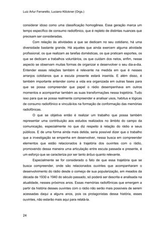 Luiz Artur Ferraretto, Luciano Klöckner (Orgs.)
24
considerar idoso como uma classificação homogênea. Essa geração marca um
tempo específico de consumo radiofônico, que é repleto de distintas nuances que
precisam ser consideradas.
Com relação às atividades a que se dedicam no seu cotidiano, há uma
diversidade bastante grande. Há aqueles que ainda exercem alguma atividade
profissional, os que realizam as tarefas domésticas, os que praticam esportes, os
que se dedicam a trabalhos voluntários, os que cuidam dos netos, enfim, nesse
aspecto se observam muitas formas de organizar e desenvolver o seu dia-a-dia.
Entender essas relações também é relevante na medida em que é nesses
arranjos cotidianos que a escuta presente estará inserida. E além disso, é
também importante entender como a vida era organizada em outras fases para
que se possa compreender que papel o rádio desempenhava em outros
momentos e acompanhar também as suas transformações nessa trajetória. Tudo
isso para que se possa realmente compreender e analisar usos, habitus e lógicas
de consumo radiofônico e vinculá-los na formação de conformação das memórias
radiofônicas.
O que se objetiva então é realizar um trabalho que possa também
representar uma contribuição aos estudos realizados no âmbito do campo da
comunicação, especialmente no que diz respeito à relação do rádio e seus
públicos. E de uma forma ainda mais detida, seria possível dizer que o trabalho
que a investigação se empenha em desenvolver, nessa busca em compreender
elementos que estão relacionados à trajetória dos ouvintes com o rádio,
promovendo dessa maneira uma articulação entre escuta passada e presente, é
um esforço que se caracteriza por ser tanto árduo quanto relevante.
Especialmente se for considerado o fato de que essa trajetória que se
busca compreender, onde são relacionados ouvintes que acompanharam o
desenvolvimento do rádio desde o começo de sua popularização, em meados da
década de 1930 e 1940 do século passado, só poderá ser descrita e analisada na
atualidade, nesses próximos anos. Essas memórias radiofônicas que emergem a
partir da história desses ouvintes com o rádio não serão mais possíveis de serem
acessadas daqui a alguns anos, pois os protagonistas dessa história, esses
ouvintes, não estarão mais aqui para relatá-la.
 