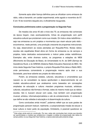 E o rádio? Novos horizontes midiáticos
249
Somente após obter licença definitiva para se oficializar como emissora de
rádio, volta a transmitir, em caráter experimental, entre agosto e novembro de 57.
E em 18 de novembro daquele ano, é oficialmente inaugurada.
Conclusões preliminares sobre a programação na Segunda Fase
De meados dos anos 40 até o início dos 70, as emissoras não comerciais
da época traçam, mais acentuadamente, linhas de programação com perfil
educativo-cultural que proclamam como sua missão. Em toda a área radiofônica –
seja nas emissoras ou em projetos e movimentos que visam educar pelo rádio -
encontramos, neste período, uma produção crescente de programas instrucionais.
Ou seja, desenvolvem as raízes plantadas por Roquette-Pinto. Muitas rádios-
escolas são espalhadas Brasil afora em forma de emissoras ou de serviços e
projetos, todos dedicados exclusivamente a instruir pelas ondas radiofônicas.
Exemplos são, entre diversos outros, os programas e estações do MEB
(Movimento de Educação de Base), do Universidade no Ar, do SAR (Serviço de
Assistência Rural, e do SIRENA (Sistema Rádio Educativo Nacional) do MEC. No
início desta Segunda Fase histórica, o próprio Roquette-Pinto deixa a Rádio MEC,
onde permaneceu comandando a programação mesmo após doar a sua
Sociedade, para levar adiante seu projeto de rádio-escola.
Porém, as emissoras estatais, culturais, educativas e universitárias que
nascem ou se consolidam na época aprofundam o desenvolvimento de um
modelo educativo-cultural que analisamos como baseados em concepções
ampliadas de educação e cultura: mesclam programas musicais, artísticos-
culturais, educativos não-formais e formais, estes do mesmo modo que as rádios-
escolas. Isto é, buscam educar com aulas, mas também com programação
musical, artística, informativa/jornalística e até de entretenimento. O conteúdo é
que define se são voltadas à educação e à disseminação da cultura.
Como conclusões ainda iniciais5
5
Este artigo ainda está em construção. Por isso, estas são conclusões bem iniciais que deverão
ser aprofundadas a medida que ampliarmos o resgate e análise da programação das rádios do
campo público na sua Segunda Fase histórica, a época abarcada pelo presente artigo.
, podemos refletir que as suas grades de
programação parecem traduzir, realmente, a autoproclamada missão de educar e
levar cultura à maior parte da população. Entretanto, é possível questionar as
 
