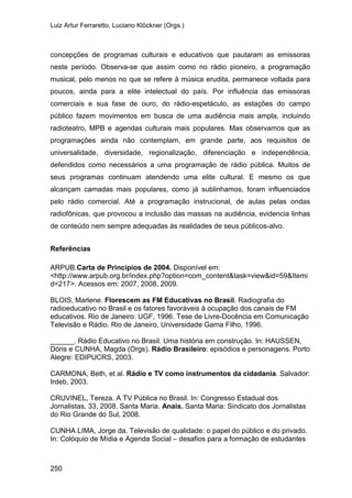 Luiz Artur Ferraretto, Luciano Klöckner (Orgs.)
250
concepções de programas culturais e educativos que pautaram as emissoras
neste período. Observa-se que assim como no rádio pioneiro, a programação
musical, pelo menos no que se refere à música erudita, permanece voltada para
poucos, ainda para a elite intelectual do país. Por influência das emissoras
comerciais e sua fase de ouro, do rádio-espetáculo, as estações do campo
público fazem movimentos em busca de uma audiência mais ampla, incluindo
radioteatro, MPB e agendas culturais mais populares. Mas observamos que as
programações ainda não contemplam, em grande parte, aos requisitos de
universalidade, diversidade, regionalização, diferenciação e independência,
defendidos como necessários a uma programação de rádio pública. Muitos de
seus programas continuam atendendo uma elite cultural. E mesmo os que
alcançam camadas mais populares, como já sublinhamos, foram influenciados
pelo rádio comercial. Até a programação instrucional, de aulas pelas ondas
radiofônicas, que provocou a inclusão das massas na audiência, evidencia linhas
de conteúdo nem sempre adequadas às realidades de seus públicos-alvo.
Referências
ARPUB.Carta de Princípios de 2004. Disponível em:
<http://www.arpub.org.br/index.php?option=com_content&task=view&id=59&Itemi
d=217>. Acessos em: 2007, 2008, 2009.
BLOIS, Marlene. Florescem as FM Educativas no Brasil. Radiografia do
radioeducativo no Brasil e os fatores favoráveis à ocupação dos canais de FM
educativos. Rio de Janeiro: UGF, 1996. Tese de Livre-Docência em Comunicação
Televisão e Rádio. Rio de Janeiro, Universidade Gama Filho, 1996.
______. Rádio Educativo no Brasil. Uma história em construção. In: HAUSSEN,
Dóris e CUNHA, Magda (Orgs). Rádio Brasileiro: episódios e personagens. Porto
Alegre: EDIPUCRS, 2003.
CARMONA, Beth, et al. Rádio e TV como instrumentos da cidadania. Salvador:
Irdeb, 2003.
CRUVINEL, Tereza. A TV Pública no Brasil. In: Congresso Estadual dos
Jornalistas, 33, 2008. Santa Maria. Anais. Santa Maria: Sindicato dos Jornalistas
do Rio Grande do Sul, 2008.
CUNHA LIMA, Jorge da. Televisão de qualidade: o papel do público e do privado.
In: Colóquio de Mídia e Agenda Social – desafios para a formação de estudantes
 