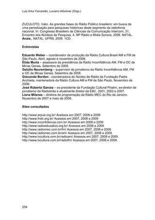 Luiz Artur Ferraretto, Luciano Klöckner (Orgs.)
254
ZUCULOTO, Valci. As grandes fases do Rádio Público brasileiro: em busca de
uma periodização para pesquisas históricas deste segmento da radiofonia
nacional. In: Congresso Brasileiro de Ciências da Comunicação Intercom, 31,
Encontro dos Núcleos de Pesquisa, 4, NP Rádio e Mídia Sonora, 2008. NATAL.
Anais., NATAL: UFRN, 2008. 1CD.
Entrevistas
Eduardo Weber – coordenador de produção da Rádio Cultura Brasil AM e FM de
São Paulo. Abril, agosto e novembro de 2008.
Élida Murta – assessora da presidência da Rádio Inconfidência AM, FM e OC de
Minas Gerais. Setembro de 2008.
Getúlio Neuremberg – supervisor de jornalismo da Rádio Inconfidência AM, FM
e OC de Minas Gerais. Setembro de 2008.
Gioconda Bordon - coordenadora do Núcleo de Rádio da Fundação Padre
Anchieta, mantenedora da Rádio Cultura AM e FM de São Paulo. Novembro de
2008.
José Roberto Garcez – ex-presidente da Fundação Cultural Piratini, ex-diretor de
jornalismo da Radiobrás e atualmente diretor da EBC. 2001, 2002 e 2007.
Liana Milanez – diretora de programação da Rádio MEC do Rio de Janeiro.
Novembro de 2007 e maio de 2008.
Sites consultados
http://www.arpub.org.br/ Acessos em 2007, 2008 e 2009
http://www.fndc.org.br/ Acessos em 2007, 2008 e 2009
http://www.inconfidencia.com.br/ Acessos em 2008 e 2009
http://www.radioeducativo.org.br/ Acessos em 2008 e 2009
http://www.radiomec.com.br/fm/ Acessos em 2007, 2008 e 2009
http://www.radiomec.com.br/am/ Acessos em 2007, 2008 e 2009.
http://www.tvcultura.com.br/radioam/ Acessos em 2007, 2008 e 2009.
http://www.tvcultura.com.br/radiofm/ Acessos em 2007, 2008 e 2009.
 