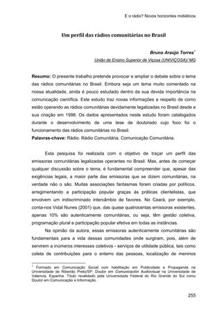E o rádio? Novos horizontes midiáticos
255
Um perfil das rádios comunitárias no Brasil
Bruno Araújo Torres1
Resumo: O presente trabalho pretende provocar e ampliar o debate sobre o tema
das rádios comunitárias no Brasil. Embora seja um tema muito comentado na
nossa atualidade, ainda é pouco estudado dentro da sua devida importância na
comunicação científica. Este estudo traz novas informações a respeito de como
estão operando as rádios comunitárias devidamente legalizadas no Brasil desde a
sua criação em 1998. Os dados apresentados neste estudo foram catalogados
durante o desenvolvimento de uma tese de doutorado cujo foco foi o
funcionamento das rádios comunitárias no Brasil.
União de Ensino Superior de Viçosa (UNIVIÇOSA)/ MG
Palavras-chave: Rádio. Rádio Comunitária. Comunicação Comunitária.
Esta pesquisa foi realizada com o objetivo de traçar um perfil das
emissoras comunitárias legalizadas operantes no Brasil. Mas, antes de começar
qualquer discussão sobre o tema, é fundamental compreender que, apesar das
exigências legais, a maior parte das emissoras que se dizem comunitárias, na
verdade não o são. Muitas associações fantasmas foram criadas por políticos,
arregimentando a participação popular graças às práticas clientelistas, que
envolvem um indiscriminado intercâmbio de favores. No Ceará, por exemplo,
conta-nos Vidal Nunes (2001) que, das quase quatrocentas emissoras existentes,
apenas 10% são autenticamente comunitárias, ou seja, têm gestão coletiva,
programação plural e participação popular efetiva em todas as instâncias.
Na opinião da autora, essas emissoras autenticamente comunitárias são
fundamentais para a vida dessas comunidades onde surgiram, pois, além de
servirem a inúmeros interesses coletivos - serviços de utilidade pública, tais como
coleta de contribuições para o enterro das pessoas, localização de meninos
1
Formado em Comunicação Social com habilitação em Publicidade e Propaganda na
Universidade de Ribeirão Preto/SP. Doutor em Comunicación Audiovisual na Universidade de
Valencia, Espanha. Título revalidado pela Universidade Federal do Rio Grande do Sul como
Doutor em Comunicação e Informação.
 