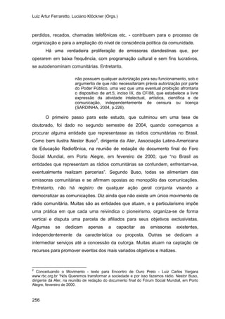 Luiz Artur Ferraretto, Luciano Klöckner (Orgs.)
256
perdidos, recados, chamadas telefônicas etc. - contribuem para o processo de
organização e para a ampliação do nível de consciência política da comunidade.
Há uma verdadeira proliferação de emissoras clandestinas que, por
operarem em baixa frequência, com programação cultural e sem fins lucrativos,
se autodenominam comunitárias. Entretanto,
não possuem qualquer autorização para seu funcionamento, sob o
argumento de que não necessitariam prévia autorização por parte
do Poder Público, uma vez que uma eventual proibição afrontaria
o dispositivo de art.5, inciso IX, da CF/88, que estabelece a livre
expressão da atividade intelectual, artística, científica e de
comunicação, independentemente de censura ou licença
(SARDINHA, 2004, p.226).
O primeiro passo para este estudo, que culminou em uma tese de
doutorado, foi dado no segundo semestre de 2004, quando começamos a
procurar alguma entidade que representasse as rádios comunitárias no Brasil.
Como bem ilustra Nestor Buso2
2
Conceituando o Movimento - texto para Encontro de Ouro Preto - Luiz Carlos Vergara
www.rbc.org.br “Nós Queremos transformar a sociedade e por isso fazemos rádio. Nestor Buso,
dirigente dá Aler, na reunião de redação do documento final do Fórum Social Mundial, em Porto
Alegre, fevereiro de 2000.
, dirigente da Aler, Associação Latino-Americana
de Educação Radiofônica, na reunião de redação do documento final do Foro
Social Mundial, em Porto Alegre, em fevereiro de 2000, que “no Brasil as
entidades que representam as rádios comunitárias se confundem, enfrentam-se,
eventualmente realizam parcerias”. Segundo Buso, todas se alimentam das
emissoras comunitárias e se afirmam opostas ao monopólio das comunicações.
Entretanto, não há registro de qualquer ação geral conjunta visando a
democratizar as comunicações. Diz ainda que não existe um único movimento de
rádio comunitária. Muitas são as entidades que atuam, e o particularismo impõe
uma prática em que cada uma reivindica o pioneirismo, organiza-se de forma
vertical e disputa uma parcela de afiliados para seus objetivos exclusivistas.
Algumas se dedicam apenas a capacitar as emissoras existentes,
independentemente da característica ou proposta. Outras se dedicam a
intermediar serviços até a concessão da outorga. Muitas atuam na captação de
recursos para promover eventos dos mais variados objetivos e matizes.
 