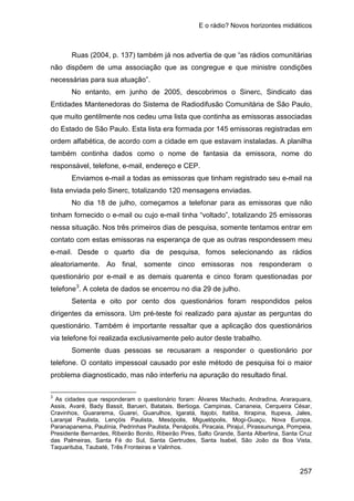 E o rádio? Novos horizontes midiáticos
257
Ruas (2004, p. 137) também já nos advertia de que “as rádios comunitárias
não dispõem de uma associação que as congregue e que ministre condições
necessárias para sua atuação”.
No entanto, em junho de 2005, descobrimos o Sinerc, Sindicato das
Entidades Mantenedoras do Sistema de Radiodifusão Comunitária de São Paulo,
que muito gentilmente nos cedeu uma lista que continha as emissoras associadas
do Estado de São Paulo. Esta lista era formada por 145 emissoras registradas em
ordem alfabética, de acordo com a cidade em que estavam instaladas. A planilha
também continha dados como o nome de fantasia da emissora, nome do
responsável, telefone, e-mail, endereço e CEP.
Enviamos e-mail a todas as emissoras que tinham registrado seu e-mail na
lista enviada pelo Sinerc, totalizando 120 mensagens enviadas.
No dia 18 de julho, começamos a telefonar para as emissoras que não
tinham fornecido o e-mail ou cujo e-mail tinha “voltado”, totalizando 25 emissoras
nessa situação. Nos três primeiros dias de pesquisa, somente tentamos entrar em
contato com estas emissoras na esperança de que as outras respondessem meu
e-mail. Desde o quarto dia de pesquisa, fomos selecionando as rádios
aleatoriamente. Ao final, somente cinco emissoras nos responderam o
questionário por e-mail e as demais quarenta e cinco foram questionadas por
telefone3
Setenta e oito por cento dos questionários foram respondidos pelos
dirigentes da emissora. Um pré-teste foi realizado para ajustar as perguntas do
questionário. Também é importante ressaltar que a aplicação dos questionários
via telefone foi realizada exclusivamente pelo autor deste trabalho.
. A coleta de dados se encerrou no dia 29 de julho.
Somente duas pessoas se recusaram a responder o questionário por
telefone. O contato impessoal causado por este método de pesquisa foi o maior
problema diagnosticado, mas não interferiu na apuração do resultado final.
3
As cidades que responderam o questionário foram: Álvares Machado, Andradina, Araraquara,
Assis, Avaré, Bady Bassit, Barueri, Batatais, Bertioga, Campinas, Cananeia, Cerqueira César,
Cravinhos, Guararema, Guareí, Guarulhos, Igaratá, Itajobi, Itatiba, Itirapina, Itupeva, Jales,
Laranjal Paulista, Lençóis Paulista, Mesópolis, Miguelópolis, Mogi-Guaçu, Nova Europa,
Paranapanema, Paulínia, Pedrinhas Paulista, Penápolis, Piracaia, Pirajuí, Pirassununga, Pompeia,
Presidente Bernardes, Ribeirão Bonito, Ribeirão Pires, Salto Grande, Santa Albertina, Santa Cruz
das Palmeiras, Santa Fé do Sul, Santa Gertrudes, Santa Isabel, São João da Boa Vista,
Taquarituba, Taubaté, Três Fronteiras e Valinhos.
 