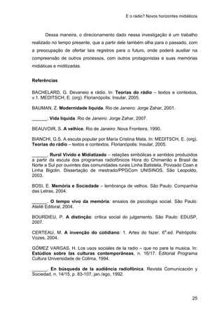 E o rádio? Novos horizontes midiáticos
25
Dessa maneira, o direcionamento dado nessa investigação é um trabalho
realizado no tempo presente, que a partir dele também olha para o passado, com
a preocupação de ofertar tais registros para o futuro, onde poderá auxiliar na
compreensão de outros processos, com outros protagonistas e suas memórias
midiáticas e miditizadas.
Referências
BACHELARD, G. Devaneio e rádio. In: Teorias do rádio – textos e contextos,
v.1. MEDITSCH, E. (org). Florianópolis: Insular, 2005.
BAUMAN, Z. Modernidade líquida. Rio de Janeiro: Jorge Zahar, 2001.
______. Vida líquida. Rio de Janeiro: Jorge Zahar, 2007.
BEAUVOIR, S. A velhice. Rio de Janeiro: Nova Fronteira, 1990.
BIANCHI, G.S. A escuta popular por María Cristina Mata. In: MEDITSCH, E. (org).
Teorias do rádio – textos e contextos. Florianópolis: Insular, 2005.
______. Rural Vivido e Midiatizado – relações simbólicas e sentidos produzidos
a partir da escuta dos programas radiofônicos Hora do Chimarrão e Brasil de
Norte a Sul por ouvintes das comunidades rurais Linha Batistela, Povoado Coan e
Linha Bigolin. Dissertação de mestrado/PPGCom UNISINOS, São Leopoldo,
2003.
BOSI, E. Memória e Sociedade – lembrança de velhos. São Paulo: Companhia
das Letras, 2004.
______. O tempo vivo da memória: ensaios de psicologia social. São Paulo:
Ateliê Editoral, 2004.
BOURDIEU, P. A distinção: crítica social do julgamento. São Paulo: EDUSP,
2007.
CERTEAU, M. A invenção do cotidiano: 1. Artes do fazer. 6a
.ed. Petrópolis:
Vozes, 2004.
GÓMEZ VARGAS, H. Los usos sociales de la radio – que no pare la musica. In:
Estúdios sobre las culturas contemporâneas, n. 16/17. Editorial Programa
Cultura Universidade de Colima, 1994.
______. En búsqueda de la audiência radiofônica. Revista Comunicación y
Sociedad, n. 14/15, p. 83-107, jan./ago, 1992.
 