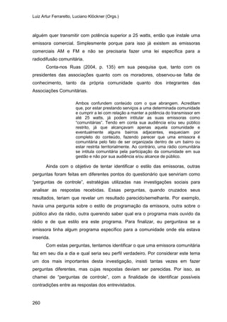 Luiz Artur Ferraretto, Luciano Klöckner (Orgs.)
260
alguém quer transmitir com potência superior a 25 watts, então que instale uma
emissora comercial. Simplesmente porque para isso já existem as emissoras
comerciais AM e FM e não se precisaria fazer uma lei específica para a
radiodifusão comunitária.
Conta-nos Ruas (2004, p. 135) em sua pesquisa que, tanto com os
presidentes das associações quanto com os moradores, observou-se falta de
conhecimento, tanto da própria comunidade quanto dos integrantes das
Associações Comunitárias.
Ambos confundem conteúdo com o que abrangem. Acreditam
que, por estar prestando serviços a uma determinada comunidade
e cumprir a lei com relação a manter a potência do transmissor em
até 25 watts, já podem intitular as suas emissoras como
“comunitárias”. Tendo em conta sua audiência e/ou seu público
restrito, já que alcançavam apenas aquela comunidade e
eventualmente alguns bairros adjacentes, esqueciam por
completo do conteúdo, fazendo parecer que uma emissora é
comunitária pelo fato de ser organizada dentro de um bairro ou
estar restrita territorialmente. Ao contrário, uma rádio comunitária
se intitula comunitária pela participação da comunidade em sua
gestão e não por sua audiência e/ou alcance de público.
Ainda com o objetivo de tentar identificar o estilo das emissoras, outras
perguntas foram feitas em diferentes pontos do questionário que serviriam como
“perguntas de controle”, estratégias utilizadas nas investigações sociais para
analisar as respostas recebidas. Essas perguntas, quando cruzados seus
resultados, teriam que revelar um resultado parecido/semelhante. Por exemplo,
havia uma pergunta sobre o estilo de programação da emissora, outra sobre o
público alvo da rádio, outra querendo saber qual era o programa mais ouvido da
rádio e de que estilo era este programa. Para finalizar, eu perguntava se a
emissora tinha algum programa específico para a comunidade onde ela estava
inserida.
Com estas perguntas, tentamos identificar o que uma emissora comunitária
faz em seu dia a dia e qual seria seu perfil verdadeiro. Por considerar este tema
um dos mais importantes desta investigação, insisti tantas vezes em fazer
perguntas diferentes, mas cujas respostas deviam ser parecidas. Por isso, as
chamei de “perguntas de controle”, com a finalidade de identificar possíveis
contradições entre as respostas dos entrevistados.
 