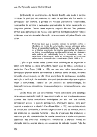 Luiz Artur Ferraretto, Luciano Klöckner (Orgs.)
262
Contrariando os ensinamentos de Bertold Brecht, não tendo o ouvinte
condição de participar do processo por meio de opiniões, ele fica restrito à
participação por telefone, a pedidos de músicas previamente selecionadas,
reclamações de serviços e explorações dramatizadas de cartas geralmente em
programas policiais. Dentro desse espectro, segundo Moraes Dias, podemos
afirmar que a comunicação de massa, sob o domínio da indústria cultural, volta-se
então para uma bem armada informação para as massas, dirigida e filtrada pelo
poder.
Podemos dizer que a questão cultural, no controle político e
ideológico de meios de comunicação, é pouco valorizada pelas
forças progressistas brasileiras. Podemos notar que são poucas
as entidades organizadas (sindicatos, associações de classe ou
de bairro, comunidades ou partidos políticos) que se interessam
pela prática da radiodifusão livre e comunitária, que, se
organizada coletivamente, seria um contraponto às forças que
determinam o monopólio das comunicações (DIAS, 1999, p. 5).
O pior é que muitas vezes quando estas associações se organizam e
obtêm uma licença de rádio comunitária, fazem igual às rádios comerciais já
existentes. Para Ruas (2004, p. 152), no caso das rádios comunitárias, a
participação popular deveria ser entendida e exercida como um todo, de forma
completa, desenvolvendo os três níveis primordiais de participação: decisões,
execução e verificação de resultados. Mas participação não é algo que se possa
impor à comunidade. Trata-se de um processo de conscientização, de
desenvolvimento de consciência. Uma aprendizagem e, consequentemente, uma
conquista.
Cláudia Ruas, em sua obra intitulada “Rádio comunitária: uma estratégia
para o desenvolvimento local”, já havia comprovado em sua investigação que os
ouvintes das rádios comunitárias investigadas por ela, “em sua maioria,
participavam pouco, e quando participavam, chamavam apenas para pedir
músicas e as oferecer a alguém”. Para Ruas (2004, p. 153), nos modelos atuais
de radiodifusão comunitária, a forma da organização e a falta de recursos, aliadas
aos problemas de recursos humanos - falta de preparação dos produtores e
locutores que são representantes da própria comunidade - revelam os grandes
obstáculos das emissoras investigadas, limitando-as a oferecer formas de
interação coletiva apenas através de programas de seleção musical. “Não há
 