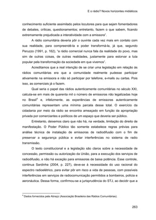 E o rádio? Novos horizontes midiáticos
263
conhecimento suficiente assimilado pelos locutores para que sejam fomentadores
de debates, críticas, questionamentos; entretanto, fazem o que sabem, ficando
extremamente prejudicada a interatividade com a emissora”.
A rádio comunitária deveria pôr o ouvinte cada vez mais em contato com
sua realidade, para compreendê-la e poder transformá-la, já que, segundo
Peruzzo (1991, p. 162), “a rádio comercial nunca fala da realidade do povo, mas
sim de outras coisas, de outras realidades, justamente para estorvar a luta
popular pela transformação da sociedade em que vivemos”.
Acreditamos que a real intenção de se criar uma legislação em relação às
rádios comunitárias era que a comunidade realmente pudesse participar
ativamente na emissora e não só participar por telefone, e-mails ou cartas. Pois
isso, as comerciais já o fazem.
Qual seria o papel das rádios autenticamente comunitárias no século XXI,
calcula-se em mais de quarenta mil o número de emissoras não legalizadas hoje
no Brasil4
Entretanto, deixemos claro que não há, na verdade, limitação do direito de
manifestação. O Poder Público tão somente estabelece regras prévias para
análise técnica de instalação de emissoras de radiodifusão com o fim de
preservar a segurança pública e evitar interferências no sistema de radio
transmissão.
e, infelizmente, as experiências de emissoras autenticamente
comunitárias representam uma mínima parcela desse total. O exercício da
cidadania por meio da rádio se encontra ameaçado em função da apropriação
privada por comerciantes e políticos de um espaço que deveria ser público.
O texto constitucional e a legislação são claros sobre a necessidade de
concessão, permissão ou autorização da União, para a execução dos serviços de
radiodifusão, e não há exceção para emissoras de baixa potência. Esse controle,
continua Sardinha (2004, p. 227), deve-se à necessidade do uso racional do
espectro radioelétrico, para evitar pôr em risco a vida de pessoas, com possíveis
interferências em serviços de radiocomunicação permitidos a bombeiros, polícia e
aeronáutica. Dessa forma, confirmou-se a jurisprudência do STJ, ao decidir que a
4
Dados fornecidos pela Abraço (Associação Brasileira das Rádios Comunitárias).
 