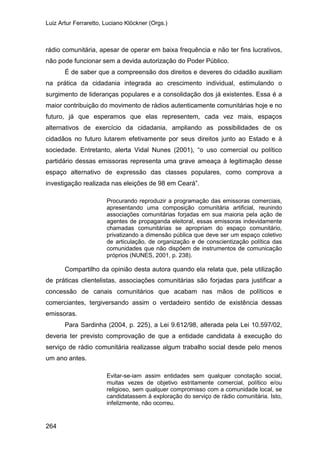 Luiz Artur Ferraretto, Luciano Klöckner (Orgs.)
264
rádio comunitária, apesar de operar em baixa frequência e não ter fins lucrativos,
não pode funcionar sem a devida autorização do Poder Público.
É de saber que a compreensão dos direitos e deveres do cidadão auxiliam
na prática da cidadania integrada ao crescimento individual, estimulando o
surgimento de lideranças populares e a consolidação dos já existentes. Essa é a
maior contribuição do movimento de rádios autenticamente comunitárias hoje e no
futuro, já que esperamos que elas representem, cada vez mais, espaços
alternativos de exercício da cidadania, ampliando as possibilidades de os
cidadãos no futuro lutarem efetivamente por seus direitos junto ao Estado e à
sociedade. Entretanto, alerta Vidal Nunes (2001), “o uso comercial ou político
partidário dessas emissoras representa uma grave ameaça à legitimação desse
espaço alternativo de expressão das classes populares, como comprova a
investigação realizada nas eleições de 98 em Ceará”.
Procurando reproduzir a programação das emissoras comerciais,
apresentando uma composição comunitária artificial, reunindo
associações comunitárias forjadas em sua maioria pela ação de
agentes de propaganda eleitoral, essas emissoras indevidamente
chamadas comunitárias se apropriam do espaço comunitário,
privatizando a dimensão pública que deve ser um espaço coletivo
de articulação, de organização e de conscientização política das
comunidades que não dispõem de instrumentos de comunicação
próprios (NUNES, 2001, p. 238).
Compartilho da opinião desta autora quando ela relata que, pela utilização
de práticas clientelistas, associações comunitárias são forjadas para justificar a
concessão de canais comunitários que acabam nas mãos de políticos e
comerciantes, tergiversando assim o verdadeiro sentido de existência dessas
emissoras.
Para Sardinha (2004, p. 225), a Lei 9.612/98, alterada pela Lei 10.597/02,
deveria ter previsto comprovação de que a entidade candidata à execução do
serviço de rádio comunitária realizasse algum trabalho social desde pelo menos
um ano antes.
Evitar-se-iam assim entidades sem qualquer conotação social,
muitas vezes de objetivo estritamente comercial, político e/ou
religioso, sem qualquer compromisso com a comunidade local, se
candidatassem à exploração do serviço de rádio comunitária. Isto,
infelizmente, não ocorreu.
 