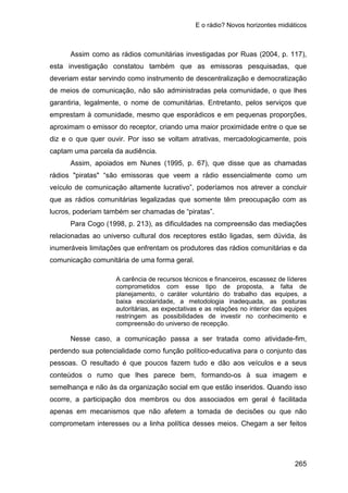 E o rádio? Novos horizontes midiáticos
265
Assim como as rádios comunitárias investigadas por Ruas (2004, p. 117),
esta investigação constatou também que as emissoras pesquisadas, que
deveriam estar servindo como instrumento de descentralização e democratização
de meios de comunicação, não são administradas pela comunidade, o que lhes
garantiria, legalmente, o nome de comunitárias. Entretanto, pelos serviços que
emprestam à comunidade, mesmo que esporádicos e em pequenas proporções,
aproximam o emissor do receptor, criando uma maior proximidade entre o que se
diz e o que quer ouvir. Por isso se voltam atrativas, mercadologicamente, pois
captam uma parcela da audiência.
Assim, apoiados em Nunes (1995, p. 67), que disse que as chamadas
rádios "piratas" “são emissoras que veem a rádio essencialmente como um
veículo de comunicação altamente lucrativo”, poderíamos nos atrever a concluir
que as rádios comunitárias legalizadas que somente têm preocupação com as
lucros, poderiam também ser chamadas de “piratas”.
Para Cogo (1998, p. 213), as dificuldades na compreensão das mediações
relacionadas ao universo cultural dos receptores estão ligadas, sem dúvida, às
inumeráveis limitações que enfrentam os produtores das rádios comunitárias e da
comunicação comunitária de uma forma geral.
A carência de recursos técnicos e financeiros, escassez de líderes
comprometidos com esse tipo de proposta, a falta de
planejamento, o caráter voluntário do trabalho das equipes, a
baixa escolaridade, a metodologia inadequada, as posturas
autoritárias, as expectativas e as relações no interior das equipes
restringem as possibilidades de investir no conhecimento e
compreensão do universo de recepção.
Nesse caso, a comunicação passa a ser tratada como atividade-fim,
perdendo sua potencialidade como função político-educativa para o conjunto das
pessoas. O resultado é que poucos fazem tudo e dão aos veículos e a seus
conteúdos o rumo que lhes parece bem, formando-os à sua imagem e
semelhança e não às da organização social em que estão inseridos. Quando isso
ocorre, a participação dos membros ou dos associados em geral é facilitada
apenas em mecanismos que não afetem a tomada de decisões ou que não
comprometam interesses ou a linha política desses meios. Chegam a ser feitos
 