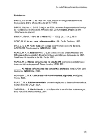 E o rádio? Novos horizontes midiáticos
267
Referências
BRASIL. Lei n.º 9.612, de 19 de fev. 1998. Institui o Serviço de Radiodifusão
Comunitária. Diário Oficial, Brasília: 20 fev.1998.
BRASIL. Decreto n.º 2.615, 3 de jun. de 1998. Aprova o Regulamento do Serviço
de Radiodifusão Comunitária. Ministério das Comunicações, Disponível em:
<http//www.mc.gov.br/>
BRECHT, Bertolt. Teoria de la radio (1927 – 1932). [ S.l. : s.n. ], 1970.
COGO, D. M. No ar... uma rádio comunitária. São Paulo: Paulinas, 1998.
DIAS, C. E. d. M. Rádio livre: um espaço experimental no ensino de rádio.
INTERCOM, Rio de Janeiro: INTERCOM, 1999.
NUNES, M. A. M. Rádios livres. O outro lado da Voz do Brasil (Mestrado em
Ciências da Comunicação). Departamento de Jornalismo e Editoração da ECA.
São Paulo: Universidade de São Paulo, 1995.
NUNES, M. V. Rádios comunitárias no século XXI: exercício da cidadania ou
instrumentalização popular? Rio de Janeiro: UERJ, 2001.
______. As rádios comunitárias nas campanhas eleitorais. INTERCOM, Belo
Horizonte: INTERCOM, 2003.
PERUZZO, C. M. K. Comunicação nos movimentos populares. Petrópolis:
Vozes, 1998.
RUAS, C. M. s. Rádio comunitária: uma estratégia para o desenvolvimento local.
Campo Grande: UCDB, 2004.
SARDINHA, L. R. Radiodifusão: o controle estatal e social sobre suas outorgas.
Belo Horizonte: Mandamentos, 2004.
 