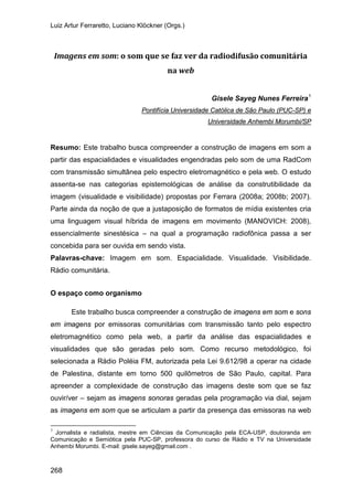 Luiz Artur Ferraretto, Luciano Klöckner (Orgs.)
268
Imagens em som: o som que se faz ver da radiodifusão comunitária
na web
Gisele Sayeg Nunes Ferreira1
Resumo: Este trabalho busca compreender a construção de imagens em som a
partir das espacialidades e visualidades engendradas pelo som de uma RadCom
com transmissão simultânea pelo espectro eletromagnético e pela web. O estudo
assenta-se nas categorias epistemológicas de análise da construtibilidade da
imagem (visualidade e visibilidade) propostas por Ferrara (2008a; 2008b; 2007).
Parte ainda da noção de que a justaposição de formatos de mídia existentes cria
uma linguagem visual híbrida de imagens em movimento (MANOVICH: 2008),
essencialmente sinestésica – na qual a programação radiofônica passa a ser
concebida para ser ouvida em sendo vista.
Pontifícia Universidade Católica de São Paulo (PUC-SP) e
Universidade Anhembi Morumbi/SP
Palavras-chave: Imagem em som. Espacialidade. Visualidade. Visibilidade.
Rádio comunitária.
O espaço como organismo
Este trabalho busca compreender a construção de imagens em som e sons
em imagens por emissoras comunitárias com transmissão tanto pelo espectro
eletromagnético como pela web, a partir da análise das espacialidades e
visualidades que são geradas pelo som. Como recurso metodológico, foi
selecionada a Rádio Poléia FM, autorizada pela Lei 9.612/98 a operar na cidade
de Palestina, distante em torno 500 quilômetros de São Paulo, capital. Para
apreender a complexidade de construção das imagens deste som que se faz
ouvir/ver – sejam as imagens sonoras geradas pela programação via dial, sejam
as imagens em som que se articulam a partir da presença das emissoras na web
1
Jornalista e radialista, mestre em Ciências da Comunicação pela ECA-USP, doutoranda em
Comunicação e Semiótica pela PUC-SP, professora do curso de Rádio e TV na Universidade
Anhembi Morumbi. E-mail: gisele.sayeg@gmail.com .
 