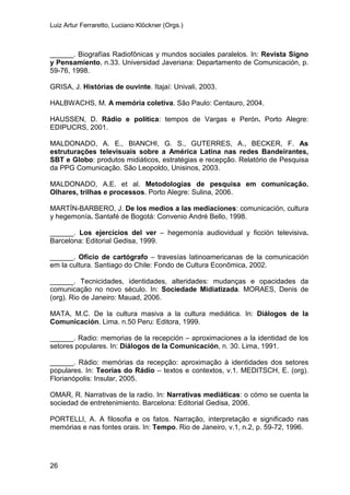 Luiz Artur Ferraretto, Luciano Klöckner (Orgs.)
26
______. Biografías Radiofônicas y mundos sociales paralelos. In: Revista Signo
y Pensamiento, n.33. Universidad Javeriana: Departamento de Comunicación, p.
59-76, 1998.
GRISA, J. Histórias de ouvinte. Itajaí: Univali, 2003.
HALBWACHS, M. A memória coletiva. São Paulo: Centauro, 2004.
HAUSSEN, D. Rádio e política: tempos de Vargas e Perón. Porto Alegre:
EDIPUCRS, 2001.
MALDONADO, A. E., BIANCHI, G. S., GUTERRES, A., BECKER, F. As
estruturações televisuais sobre a América Latina nas redes Bandeirantes,
SBT e Globo: produtos midiáticos, estratégias e recepção. Relatório de Pesquisa
da PPG Comunicação. São Leopoldo, Unisinos, 2003.
MALDONADO, A.E. et al. Metodologias de pesquisa em comunicação.
Olhares, trilhas e processos. Porto Alegre: Sulina, 2006.
MARTÍN-BARBERO, J. De los medios a las mediaciones: comunicación, cultura
y hegemonía. Santafé de Bogotá: Convenio André Bello, 1998.
______. Los ejercícios del ver – hegemonía audiovidual y ficción televisiva.
Barcelona: Editorial Gedisa, 1999.
______. Oficio de cartógrafo – travesías latinoamericanas de la comunicación
em la cultura. Santiago do Chile: Fondo de Cultura Econômica, 2002.
______. Tecnicidades, identidades, alteridades: mudanças e opacidades da
comunicação no novo século. In: Sociedade Midiatizada. MORAES, Denis de
(org). Rio de Janeiro: Mauad, 2006.
MATA, M.C. De la cultura masiva a la cultura mediática. In: Diálogos de la
Comunicación. Lima. n.50 Peru: Editora, 1999.
______. Radio: memorias de la recepción – aproximaciones a la identidad de los
setores populares. In: Diálogos de la Comunicación, n. 30. Lima, 1991.
______. Rádio: memórias da recepção: aproximação à identidades dos setores
populares. In: Teorias do Rádio – textos e contextos, v.1. MEDITSCH, E. (org).
Florianópolis: Insular, 2005.
OMAR, R. Narrativas de la radio. In: Narrativas mediáticas: o cómo se cuenta la
sociedad de entretenimiento. Barcelona: Editorial Gedisa, 2006.
PORTELLI, A. A filosofia e os fatos. Narração, interpretação e significado nas
memórias e nas fontes orais. In: Tempo. Rio de Janeiro, v.1, n.2, p. 59-72, 1996.
 