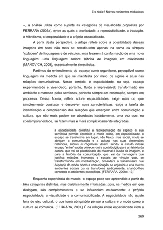 E o rádio? Novos horizontes midiáticos
269
–, a análise utiliza como suporte as categorias de visualidade propostas por
FERRARA (2008a), entre as quais a tecnicidade, a reprodutibilidade, a tradução,
o hibridismo, a temporalidade e a própria espacialidade.
A partir desta perspectiva, o artigo reflete sobre a possibilidade dessas
imagens em sons não mais se constituírem apenas na soma ou simples
“colagem” de linguagens e de veículos, mas levarem à conformação de uma nova
linguagem: uma linguagem sonora híbrida de imagens em movimento
(MANOVICH, 2008), essencialmente sinestésica.
Partimos do entendimento do espaço como organismo, perceptível como
linguagem na medida em que se manifesta por meio de signos e atua nas
relações comunicativas. Nesse sentido, é espacialidade, ou seja, espaço
experimentado e vivenciado, portanto, fluido e imprevisível; transformado em
ambiente e marcado pelas semioses, portanto sempre em construção, sempre em
processo. Dessa forma, refletir sobre espacialidades exige mais do que
simplesmente constatar e descrever suas características: exige a tarefa de
identificação e compreensão das relações que emergem entre comunicação e
cultura, que não mais podem ser abordadas isoladamente, uma vez que, na
contemporaneidade, se fazem mais e mais complexicamente integradas.
a espacialidade constitui a representação do espaço e sua
semiótica permite entender o modo como, em espacialidade, o
espaço se transforma em lugar, não físico, mas social, onde se
abrigam a comunicação e a cultura nas suas dimensões
históricas, sociais e cognitivas. Assim sendo, o estudo desse
espaço “entre” supõe oferecer outra contribuição para a história da
cultura, que vai da plasticidade do material à ilusão da imagem, e
para a história da comunicação, que vai da mensagem que
justifica relações humanas e sociais ao vínculo que, se
transformando em mediatização, considera a transmissão que
depende do modo como a comunicação se organiza e cria outros
ambientes sociais ou os transforma radicalmente, criando-lhes
contextos e ambientes específicos. (FERRARA, 2008b: 13)
Enquanto experiência do mundo, o espaço pode ser apreendido a partir de
três categorias distintas, mas dialeticamente imbricadas, pois, na medida em que
dialogam, são complementares e se influenciam mutuamente: a própria
espacialidade, a visualidade e a comunicabilidade. A espacialidade não existe
fora do eixo cultural, o que torna obrigatório pensar a cultura e o modo como a
cultura se comunica. (FERRARA, 2007) É da relação entre espacialidade com a
 