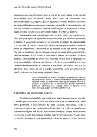 Luiz Artur Ferraretto, Luciano Klöckner (Orgs.)
270
visualidade que nos defrontamos com o “mundo da vida”. Dessa forma, não há
espacialidade sem visualidade, assim como não há visualidade sem
comunicabilidade. As categorias podem aparecer de modos diferentes conforme
as construtibilidades do espaço em proporção, construção e reprodução que, por
sua vez, também se constituem “distintas manifestações do espaço para construir
espacialidades, visualidades e comunicabilidades”. (FERRARA, 2007: 13)
Visualidades e comunicabilidades são, portanto, categorias, caminhos por
meio dos quais é possível apreender as espacialidades que delimitam e traduzem
o espaço. A visualidade constitui-se no elemento articulador da espacialidade,
pois, sem ela, não se faz comunicação. Ainda que seja predominante, a visão se
altera, se complementa, se transforma e se expande diante dos demais sentidos.
Por isso, a visualidade não se restringe apenas ao visual, abrangendo também
todos os sentidos: a sonoridade, a tatilidade e a textura, o movimento. E ao se
expandir, ultrapassando os limites dos estímulos visuais, leva à construção de
uma espacialidade poli-sensorial. (Ibidem: 19) Já a comunicabilidade é uma
categoria eminentemente de interação e mediação, na medida em que se
apresenta como modo de ver o mundo, funcionando como um elemento de
ligação e síntese das duas outras categorias. Assim:
Se a visualidade é um artefato de registro que possibilita o pronto
reconhecimento mundo, a comunicabilidade nos permite perceber
relações sociais ou surpreender como aquele registro visual e os
códigos e suportes que o caracterizam, podem estabelecer
profundas alterações nas relações entre os homens e na
sociedade que ajudam a construir. (Ibidem: 13)
O contexto: a voz transformada em gesto
A história da visualidade está diretamente ligada à capacidade de entender
o mundo que se estrutura a partir das ideias iluministas da modernidade, tendo
como parâmetro o conhecimento de base universal, racionalista, onde o
progresso é meta a ser necessariamente atingida e a noção de história está
previamente traçada. Um mundo naturalmente inteligível, porque historicamente
pré-definido a partir das metas já traçadas e plenamente atingíveis. A partir desta
concepção, a imagem é uma representação capaz de esgotar o objeto pela sua
 