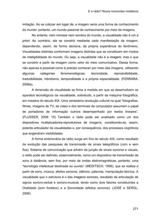 E o rádio? Novos horizontes midiáticos
271
imitação. Ao se colocar em lugar de, a imagem seria uma forma de conhecimento
do mundo: portanto, um mundo passível de conhecimento por meio de imagens.
No entanto, nem mimese nem sombra do mundo, a visualidade não é um a
priori. Ao contrário, ela se constrói mediante cada manifestação da imagem,
dependendo, assim, de forma decisiva, da própria experiência do fenômeno.
Visualidades distintas conformam imagens distintas que se constituem em modos
de inteligibilidade do mundo. Ou seja, a visualidade não é a imagem, mas o que
se constrói a partir da imagem como vetor do meio comunicativo. Dessa forma,
não apenas é possível como é preciso conhecer por meio das imagens, utilizando
algumas categorias fenomenológicas: tecnicidade, reprodutibilidade,
tradutibilidade, hibridismo, temporalidade e a própria espacialidade. (FERRARA,
2008a).
A dimensão da visualidade se firma à medida em que se desenvolvem os
aparatos tecnológicos da visualidade, sobretudo, a partir da máquina fotográfica,
em meados do século XIX. Uma verdadeira revolução cultural na qual “fotografias,
filmes, imagens de TV, de vídeo e dos terminais de computador assumem o papel
de portadores de informação outrora desempenhado por textos lineares”.
(FLUSSER, 2008: 15) Também o rádio pode ser analisado como um dos
dispositivos multiplicadores-reprodutores de imagens, constituindo-se, assim,
potente articulador de visualidades e, por consequência, dos processos cognitivos
que engendram visibilidades.
A forma embrionária de rádio surge em fins do século XIX, como resultado
da evolução das pesquisas de transmissão de sinais telegráficos (com e sem
fios). Sistema de comunicação que advém da junção de sinais sonoros e visuais,
o rádio pode ser definido, essencialmente, como um dispositivo de transmissão de
sons à distância, sem fios, por meio de ondas eletromagnéticas, portanto, uma
“tecnologia intelectual destinada ao ouvido” (MEDITSCH, 1999), que se realiza a
partir de sons, música, efeitos sonoros, silêncio, palavras, manipulação técnica. A
visualidade que o estrutura é o das imagens sonoras, resultado da articulação de
signos sonoro-verbal e sonoro-musical, tendo como dois fatores constituintes a
Oralidade (som fonético) e a Sonoridade (efeitos sonoros). (JOSÉ e SERGL,
2006)
 