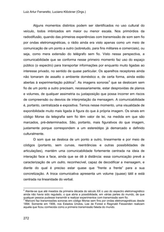Luiz Artur Ferraretto, Luciano Klöckner (Orgs.)
272
Alguns momentos distintos podem ser identificados no uso cultural do
veículo, todos imbricados em maior ou menor escala. Nos primórdios da
radiodifusão, quando das primeiras experiências com transmissão de som sem fio
por ondas eletromagnéticas, o rádio ainda era visto apenas como um meio de
comunicação de um ponto a outro (sobretudo, para fins militares e comerciais), ou
seja, como mera extensão do telégrafo sem fio. Visto nessa perspectiva, a
comunicabilidade que se conforma nesse primeiro momento faz uso do espaço
público (o espectro) para transportar informações por enquanto muito ligadas ao
interesse privado, no sentido de quase particular. Os aparelhos receptores ainda
não tomaram de assalto o ambiente doméstico e, de certa forma, ainda estão
abertas à experimentação pública2
. As imagens sonoras3
O som que se desloca de um ponto a outro, linearmente e por meio de
códigos (portanto, sem curvas, reentrâncias e outras possibilidades de
articulações), mantém uma comunicabilidade fortemente centrada na ideia de
interação face a face, ainda que se dê à distância: essa comunicação prevê a
caracterização de um outro, reconhecível, capaz de decodificar a mensagem, e
diante do qual é preciso estar quase que “frente a frente” para a sua
concretização. A troca comunicativa apresenta um volume (quase) tátil e está
centrada na linearidade do verbal.
que se deslocam sem
fio de um ponto a outro precisam, necessariamente, estar desprovidas de planos
e volumes, de qualquer assimetria ou justaposição que possa incorrer em riscos
de compreensão ou desvios de interpretação da mensagem. A comunicabilidade
é, portanto, centralizada e expositiva. Temos nesse momento, uma visualidade de
exponibilidade muito mais ligada à figura do que à própria imagem. Os sinais em
código Morse da telegrafia sem fio têm valor de lei, na medida em que são
marcados, pré-determinados. São, portanto, mais figurativos do que imagem,
justamente porque correspondem a um estereótipo já demarcado e definido
culturalmente.
2
Atente-se que até meados da primeira década do século XX o uso do espectro eletromagnético
ainda não havia sido regulado, o que abria a possibilidade, em várias partes do mundo, de que
qualquer pessoa pudesse transmitir e realizar experimentos com transmissão sem fio.
3
Marconi faz transmissões sonoras em código Morse sem fins por ondas eletromagnéticas desde
1894. Somente em 1906, nos Estados Unidos, Lee de Forest e Reginald Fessenden realizam
aquela que ficou conhecida como a primeira transmissão falada do mundo.
 