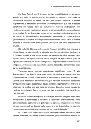 E o rádio? Novos horizontes midiáticos
273
Foi David Sarnoff, em 1916, quem previu a possibilidade de conversão do
veículo em meio de entretenimento, informação e consumo: uma caixa de
ressonância instalada no centro da sala que poderia amplificar o mundo.
Rapidamente, o instrumento bidirecional (de interação quase que face a face) se
transforma em valioso meio de comunicação massivo unidirecional, com
mudanças profundas nas imagens geradas e, por consequência, nas visualidades
engendradas. Ao se desenvolver como veículo massivo (predominantemente de
informação e entretenimento), espacialidade, visualidade e comunicabilidade
ganham outros contornos. Estrategicamente colocado no centro casa, o rádio se
expande e preenche com temas públicos um espaço até então absolutamente
privado.
Há profunda diferença entre aquela “imagem simbólica” que marcava o
código Morse – e, por extensão, a telegrafia sem fio e os primórdios do rádio –, e
a “imagem analógica” que surge a partir da ascensão do rádio também como
aparato técnico de reprodutibilidade: essas imagens se reproduzem a partir de
agora exclusivamente por meio da imaginação, da possibilidade de realização do
imaginário. A visualidade se expande no volume, passando a ser dominada pelas
curvas e reentrâncias.
Tomemos como exemplo experiências radiofônicas como “O Vôo
Transoceânico”, de Brecht, onde participação do ouvinte é apenas uma das
possibilidades de conferir novas dobras e articulações à linearidade do texto. O
volume agora incorporado às transmissões, por meio dos recursos de sonoplastia
principalmente, supõe desconstruir aquela simetria proporcional que marcava a
telegrafia, na medida em que pode se ampliar, distender, conter, apresentar
medidas imprevisíveis. Como controlar, ao vivo, o resultado das experiências
radiofônicas?
O vínculo comunicativo passa a se dar por meio das imagens produzidas,
multiplicadas e combinadas à distância e veiculadas eletronicamente, numa
comunicabilidade agora marcada pelo “corpo a corpo”: a imagem sonora (física,
porque volumétrica) se desloca pelo espectro e se disponibiliza no aparelho
receptor para ser recebida integralmente por um corpo à distância.
O “corpo sonoro” – que nasce a partir da imagem sonora eletrônica – emite
valores, costumes, dita moda e comportamentos, produzindo outros corpos, na
 