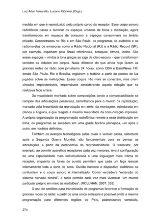 Luiz Artur Ferraretto, Luciano Klöckner (Orgs.)
274
medida em que é reproduzido pelo próprio corpo do receptor. Esse corpo sonoro
radiofônico passa a iluminar os espaços urbanos de troca e mediação, agora
transformados em espaços de consumo e espaços consumíveis no âmbito
privado. Concentrados no Rio e em São Paulo, os programas de auditório e as
radionovelas de emissoras como a Rádio Nacional (RJ) e a Rádio Record (SP),
por exemplo, espalham pelo Brasil referências, sotaques, ritmos, ídolos. São
esses espaços – vindos à tona graças ao jogo de claro-escuro – que transformam
também as cidades em corpos. Nada diferente do que ainda hoje fazem as
grandes redes de rádio com jornalismo 24 horas, como CBN e BandNews FM:
desde São Paulo, Rio e Brasília, registram a história a partir de pontos de luz
jogados sobre as metrópoles. Esses corpos não mais se conectam, mas criam
vínculos imponderáveis, impensáveis considerando aquela relação que se
realizava face a face.
Da visualidade montada sobre composições (onde a comunicabilidade se
compõe das articulações possíveis), caminhamos para o mundo da reprodução,
marcada pela linearidade da reprodução em série, da montagem, estruturada em
planos e ângulos, e que resgata a mesma linearidade da comunicação impressa.
A própria organização da programação radiofônica remete a essa distribuição em
linha: os programas se sucedem em uma grade horária planejada, um após o
outro, em horários definidos.
Também os avanços tecnológicos pelas quais o veículo passa, sobretudo
após a Segunda Guerra Mundial, são fundamentais para se pensar as
articulações a partir da perspectiva da reprodutibilidade. O transistor, por
exemplo, ao permitir aparelhos receptores cada vez menores, leva à configuração
de uma espacialidade mais individualizada e uma linguagem mais íntima do
receptor, enquanto os fones de ouvido permitem que cada um faça ressoar
internamente toda a sorte de sons. Ouvido humano e dispositivo eletrônico se
confundem e o corpo sonoro é internalizado. Como verdadeira “extensão do
sistema nervoso central”, o rádio permite cada vez mais vivenciar “um mundo
particular próprio em meio às multidões”. (MCLUHAN, 2007: 335)
O uso de satélites para transmissão de programas favorece a formação de
grandes redes de rádio: a partir de uma única emissora é possível emitir a mesma
programação para diferentes regiões do País, padronizando conteúdo,
 