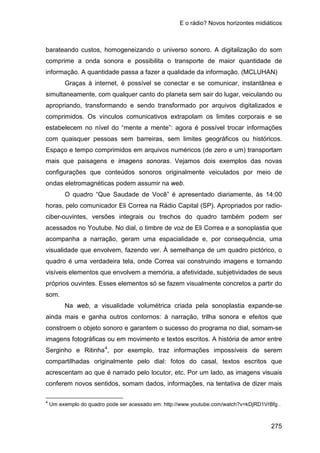 E o rádio? Novos horizontes midiáticos
275
barateando custos, homogeneizando o universo sonoro. A digitalização do som
comprime a onda sonora e possibilita o transporte de maior quantidade de
informação. A quantidade passa a fazer a qualidade da informação. (MCLUHAN)
Graças à internet, é possível se conectar e se comunicar, instantânea e
simultaneamente, com qualquer canto do planeta sem sair do lugar, veiculando ou
apropriando, transformando e sendo transformado por arquivos digitalizados e
comprimidos. Os vínculos comunicativos extrapolam os limites corporais e se
estabelecem no nível do “mente a mente”: agora é possível trocar informações
com quaisquer pessoas sem barreiras, sem limites geográficos ou históricos.
Espaço e tempo comprimidos em arquivos numéricos (de zero e um) transportam
mais que paisagens e imagens sonoras. Vejamos dois exemplos das novas
configurações que conteúdos sonoros originalmente veiculados por meio de
ondas eletromagnéticas podem assumir na web.
O quadro “Que Saudade de Você” é apresentado diariamente, às 14:00
horas, pelo comunicador Eli Correa na Rádio Capital (SP). Apropriados por radio-
ciber-ouvintes, versões integrais ou trechos do quadro também podem ser
acessados no Youtube. No dial, o timbre de voz de Eli Correa e a sonoplastia que
acompanha a narração, geram uma espacialidade e, por consequência, uma
visualidade que envolvem, fazendo ver. À semelhança de um quadro pictórico, o
quadro é uma verdadeira tela, onde Correa vai construindo imagens e tornando
visíveis elementos que envolvem a memória, a afetividade, subjetividades de seus
próprios ouvintes. Esses elementos só se fazem visualmente concretos a partir do
som.
Na web, a visualidade volumétrica criada pela sonoplastia expande-se
ainda mais e ganha outros contornos: à narração, trilha sonora e efeitos que
constroem o objeto sonoro e garantem o sucesso do programa no dial, somam-se
imagens fotográficas ou em movimento e textos escritos. A história de amor entre
Serginho e Ritinha4
4
Um exemplo do quadro pode ser acessado em:
, por exemplo, traz informações impossíveis de serem
compartilhadas originalmente pelo dial: fotos do casal, textos escritos que
acrescentam ao que é narrado pelo locutor, etc. Por um lado, as imagens visuais
conferem novos sentidos, somam dados, informações, na tentativa de dizer mais
http://www.youtube.com/watch?v=kDjRD1VrBfg .
 