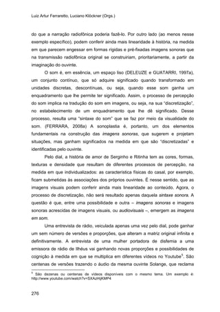 Luiz Artur Ferraretto, Luciano Klöckner (Orgs.)
276
do que a narração radiofônica poderia fazê-lo. Por outro lado (ao menos nesse
exemplo específico), podem conferir ainda mais linearidade à história, na medida
em que parecem engessar em formas rígidas e pré-fixadas imagens sonoras que
na transmissão radiofônica original se construiriam, prioritariamente, a partir da
imaginação do ouvinte.
O som é, em essência, um espaço liso (DELEUZE e GUATARRI, 1997a),
um conjunto contínuo, que só adquire significado quando transformado em
unidades discretas, descontínuas, ou seja, quando esse som ganha um
enquadramento que lhe permite ter significado. Assim, o processo de percepção
do som implica na tradução do som em imagens, ou seja, na sua “discretização”,
no estabelecimento de um enquadramento que lhe dê significado. Desse
processo, resulta uma “sintaxe do som” que se faz por meio da visualidade do
som. (FERRARA, 2008a) A sonoplastia é, portanto, um dos elementos
fundamentais na construção das imagens sonoras, que sugerem e projetam
situações, mas ganham significados na medida em que são “discretizadas” e
identificadas pelo ouvinte.
Pelo dial, a história de amor de Serginho e Ritinha tem as cores, formas,
texturas e densidade que resultam de diferentes processos de percepção, na
medida em que individualizados: as característica físicas do casal, por exemplo,
ficam submetidas às associações dos próprios ouvintes. É nesse sentido, que as
imagens visuais podem conferir ainda mais linearidade ao conteúdo. Agora, o
processo de discretização, não será resultado apenas daquela sintaxe sonora. A
questão é que, entre uma possibilidade e outra – imagens sonoras e imagens
sonoras acrescidas de imagens visuais, ou audiovisuais –, emergem as imagens
em som.
Uma entrevista de rádio, veiculada apenas uma vez pelo dial, pode ganhar
um sem número de versões e proporções, que alteram a matriz original infinita e
definitivamente. A entrevista de uma mulher portadora de disfemia a uma
emissora de rádio de Ilhéus vai ganhando novas proporções e possibilidades de
cognição à medida em que se multiplica em diferentes vídeos no Youtube5
5
São dezenas ou centenas de vídeos disponíveis com o mesmo tema. Um exemplo é:
. São
centenas de versões trazendo o áudio da mesma ouvinte Solange, que reclama
http://www.youtube.com/watch?v=SXAzHijKMP4
 