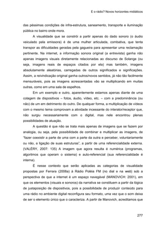 E o rádio? Novos horizontes midiáticos
277
das péssimas condições de infra-estrutura, saneamento, transporte e iluminação
pública no bairro onde mora.
A visualidade que se constrói a partir apenas do dado sonoro (o áudio
veiculado pela emissora) é de uma mulher articulada, combativa, que tenta
transpor as dificuldades geradas pela gagueira para apresentar uma reclamação
pertinente. Na internet, a informação sonora original (a entrevista) ganha não
apenas imagens visuais diretamente relacionadas ao discurso de Solange (ou
seja, imagens reais de espaços citados por ela) mas também, imagens
absolutamente aleatórias, carregadas de outros significados e significações.
Assim, a reivindicação original ganha outros/novos sentidos, já não tão facilmente
mensuráveis, pois as imagens acrescentadas vão se multiplicando em muitas
outras, como em uma sala de espelhos.
Em um exemplo e outro, aparentemente estamos apenas diante de uma
colagem de dispositivos – fotos, áudio, vídeo, etc. – com a predominância (ou
não) de um em detrimento do outro. De qualquer forma, a multiplicação de vídeos
com o mesmo tema comprovam a atividade incessante do interator/receptor que,
não surgiu necessariamente com o digital, mas nele encontrou plenas
possibilidades de atuação.
A questão é que não se trata mais apenas de imagens que se fazem por
analogia, ou seja, pela possibilidade de combinar e multiplicar as imagens, de
“fazer coexistir a parte de uma com a parte da outra e perceber, voluntariamente
ou não, a ligação de suas estruturas”, a partir de uma referencialidade externa.
(VALÉRY, 2007: 135) A imagem que agora resulta é numérica (programas,
algoritmos que operam o sistema) e auto-referencial (sua referencialidade é
interna).
É nesse contexto que serão aplicadas as categorias de visualidade
propostas por Ferrara (2008a) à Rádio Poléia FM (no dial e na web) sob a
perspectiva de que a internet é um espaço navegável (MANOVICH: 2001), em
que os elementos (visuais e sonoros) da narrativa se constituem a partir da lógica
de justaposição de dispositivos, pois a possibilidade de produzir conteúdo para
uma rádio no ambiente digital reconfigura seu formato, uma vez que o som deixa
de ser o elemento único que o caracteriza. A partir de Manovich, acreditamos que
 